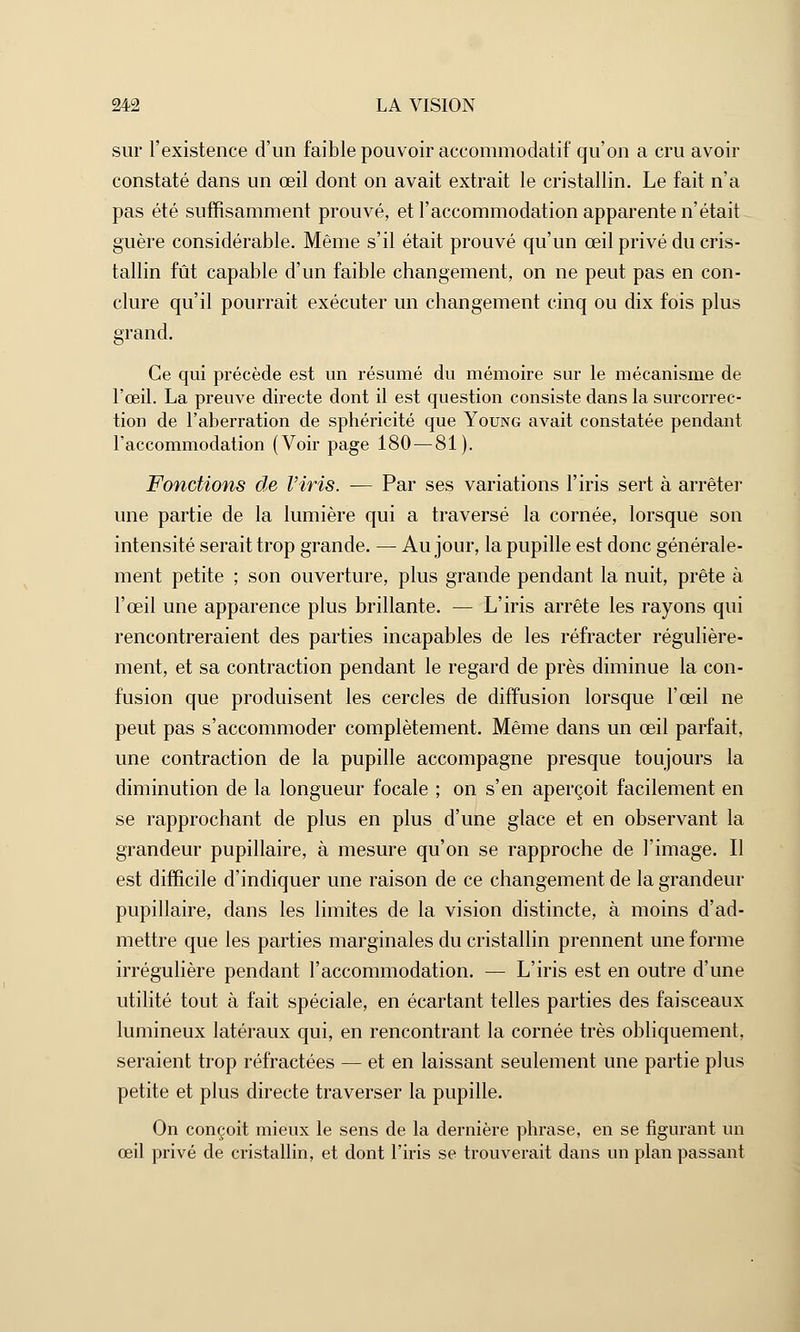 sur l'existence d'un faible pouvoir accommodatif qu'on a cru avoir constaté dans un œil dont on avait extrait le cristallin. Le fait n'a pas été suffisamment prouvé, et l'accommodation apparente n'était guère considérable. Même s'il était prouvé qu'un œil privé du cris- tallin fût capable d'un faible changement, on ne peut pas en con- clure qu'il pourrait exécuter un changement cinq ou dix fois plus grand. Ce qui précède est un résumé du mémoire sur le mécanisme de l'œil. La preuve directe dont il est question consiste dans la surcorrec- tion de l'aberration de sphéricité que Young avait constatée pendant l'accommodation (Voir page 180 — 81). Fondions de l'iris. — Par ses variations l'iris sert à arrêter une partie de la lumière qui a traversé la cornée, lorsque son intensité serait trop grande. — Au jour, la pupille est donc générale- ment petite ; son ouverture, plus grande pendant la nuit, prête à l'œil une apparence plus brillante. — L'iris arrête les rayons qui rencontreraient des parties incapables de les réfracter régulière- ment, et sa contraction pendant le regard de près diminue la con- fusion que produisent les cercles de diffusion lorsque l'œil ne peut pas s'accommoder complètement. Même dans un œil parfait, une contraction de la pupille accompagne presque toujours la diminution de la longueur focale ; on s'en aperçoit facilement en se rapprochant de plus en plus d'une glace et en observant la grandeur pupillaire, à mesure qu'on se rapproche de l'image. Il est difficile d'indiquer une raison de ce changement de la grandeur pupillaire, dans les limites de la vision distincte, à moins d'ad- mettre que les parties marginales du cristallin prennent une forme irrégulière pendant l'accommodation. — L'iris est en outre d'une utilité tout à fait spéciale, en écartant telles parties des faisceaux lumineux latéraux qui, en rencontrant la cornée très obliquement, seraient trop réfractées — et en laissant seulement une partie plus petite et plus directe traverser la pupille. On conçoit mieux le sens de la dernière phrase, en se figurant un œil privé de cristallin, et dont l'iris se trouverait dans un plan passant