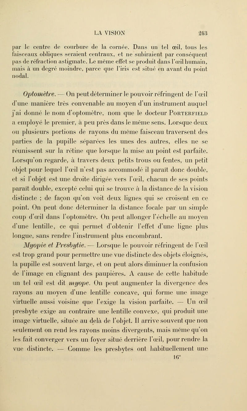 par le centre de courbure de la cornée. Dans un tel œil, tous les faisceaux obliques seraient centraux, et ne subiraient par conséquent pas de réfraction astigmate. Le même effet se produit dans l'œil humain, mais à un degré moindre, parce que l'iris est situé en avant du point nodal. Optomètre. — On peut déterminer le pouvoir réfringent de l'œil d'une manière très convenable au moyen d'un instrument auquel j'ai donné le nom d'optomètre, nom que le docteur Porterfield a employé le premier, à peu près dans le même sens. Lorsque deux ou plusieurs portions de rayons du même faisceau traversent des parties de la pupille séparées les unes des autres, elles ne se réunissent sur la rétine que lorsque la mise au point est parfaite. Lorsqu'on regarde, à travers deux petits trous ou fentes, un petit objet pour lequel l'œil n'est pas accommodé il paraît donc double, et si l'objet est une droite dirigée vers l'œil, chacun de ses points paraît double, excepté celui qui se trouve à la distance de la vision distincte ; de façon qu'on voit deux lignes qui se croisent en ce point. On peut donc déterminer la distance focale par un simple coup d'œil dans l'optomètre. On peut allonger l'échelle au moyen d'une lentille, ce qui permet d'obtenir l'effet d'une ligne plus longue, sans rendre l'instrument plus encombrant. Myopie et Presbytie. — Lorsque le pouvoir réfringent de l'œil est trop grand pour permettre une vue distincte des objets éloignés, la pupille est souvent large, et on peut alors diminuer la confusion de l'image en clignant des paupières. A cause de cette habitude un tel œil est dit myope. On peut augmenter la divergence des rayons au moyen d'une lentille concave, qui forme une image virtuelle aussi voisine que l'exige la vision parfaite. — Un œil presbyte exige au contraire une lentille convexe, qui produit une image virtuelle, située au delà de l'objet. Il arrive souvent que non seulement on rend les rayons moins divergents, mais même qu'on les fait converger vers un foyer situé derrière l'œil, pour rendre la vue distincte. — Comme les presbytes ont habituellement une 16*