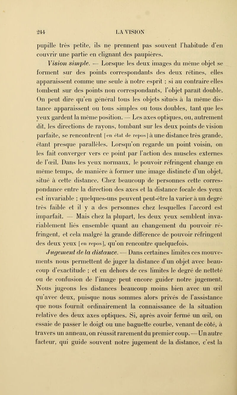 pupille très petite, ils ne prennent pas souvent l'habitude d'en couvrir une partie en clignant des paupières. Vision simple. — Lorsque les deux images du même objet se forment sur des points correspondants des deux rétines, elles apparaissent comme une seule à notre esprit ; si au contraire elles tombent sur des points non correspondants, l'objet paraît double. On peut dire qu'en général tous les objets situés à la même dis- tance apparaissent ou tous simples ou tous doubles, tant que les yeux gardent la même position. — Les axes optiques, ou, autrement dit, les directions de rayons, tombant sur les deux points de vision parfaite, se rencontrent [en état de repos] à une distance très grande, étant presque parallèles. Lorsqu'on regarde un point voisin, on les fait converger vers ce point par l'action des muscles externes de l'œil. Dans les yeux normaux, le pouvoir réfringent change en même temps, de manière à former une image distincte d'un objet, situé à cette distance. Chez beaucoup de personnes cette corres- pondance entre la direction des axes et la distance focale des yeux est invariable ; quelques-uns peuvent peut-être la varier à un degré très faible et il y a des personnes chez lesquelles l'accord est imparfait. — Mais chez la plupart, les deux yeux semblent inva- riablement liés ensemble quant au changement du pouvoir ré- fringent, et cela malgré la grande différence de pouvoir réfringent des deux yeux [en repos], qu'on rencontre quelquefois. Jugement de la distance. — Dans certaines limites ces mouve- ments nous permettent de juger la distance d'un objet avec beau- coup d'exactitude ; et en dehors de ces limites le degré de netteté ou de confusion de l'image peut encore guider notre jugement. Nous jugeons les distances beaucoup moins bien avec un œil qu'avec deux, puisque nous sommes alors privés de l'assistance que nous fournit ordinairement la connaissance de la situation relative des deux axes optiques. Si, après avoir fermé un œil, on essaie de passer le doigt ou une baguette courbe, venant de côté, à travers un anneau, on réussit rarement du premier coup. — Un autre facteur, qui guide souvent notre jugement de la distance, c'est la