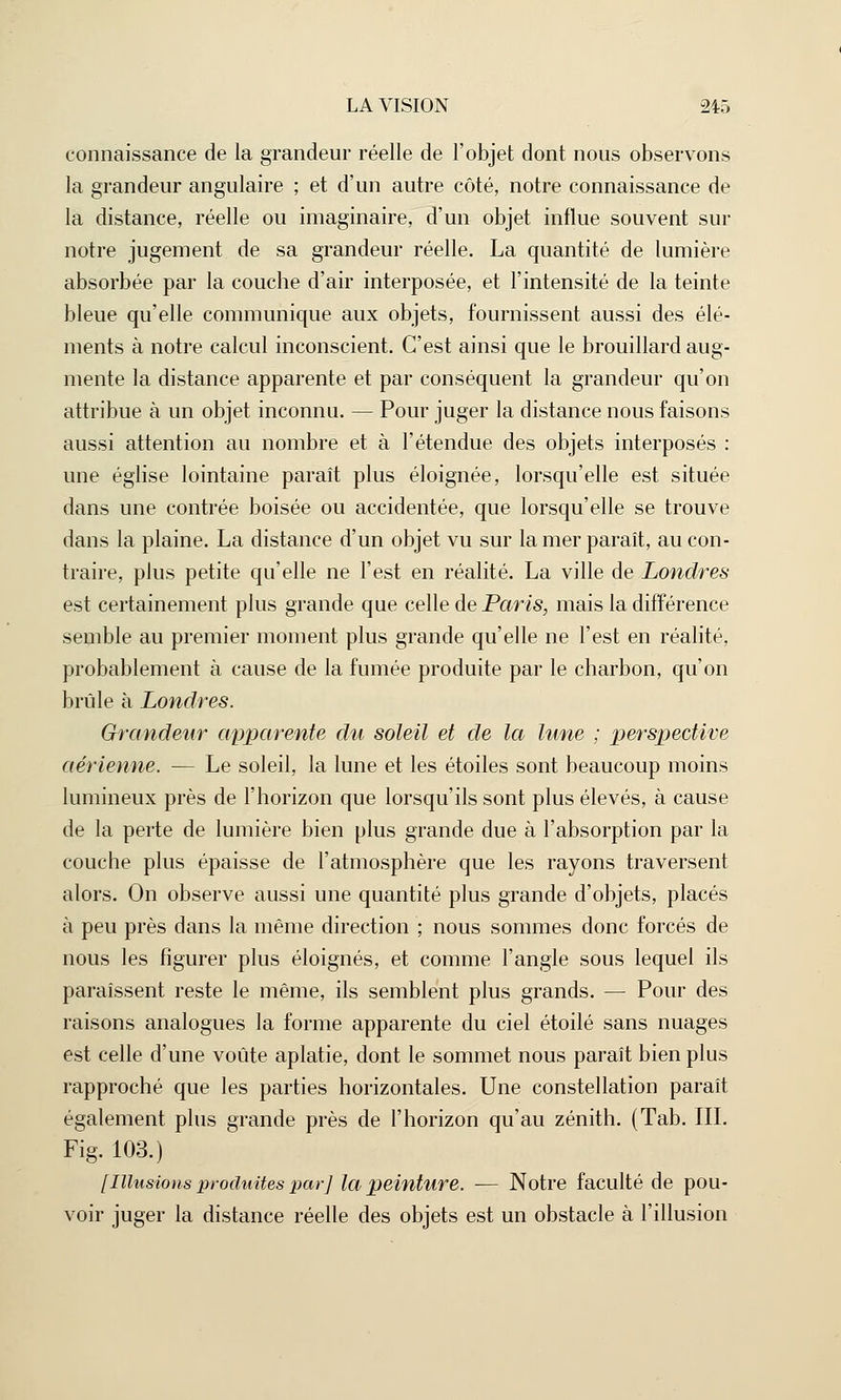 connaissance de la grandeur réelle de l'objet dont nous observons la grandeur angulaire ; et d'un autre côté, notre connaissance de la distance, réelle ou imaginaire, d'un objet influe souvent sur notre jugement de sa grandeur réelle. La quantité de lumière absorbée par la couche d'air interposée, et l'intensité de la teinte bleue qu'elle communique aux objets, fournissent aussi des élé- ments à notre calcul inconscient. C'est ainsi que le brouillard aug- mente la distance apparente et par conséquent la grandeur qu'on attribue à un objet inconnu. — Pour juger la distance nous faisons aussi attention au nombre et à l'étendue des objets interposés : une église lointaine paraît plus éloignée, lorsqu'elle est située dans une contrée boisée ou accidentée, que lorsqu'elle se trouve dans la plaine. La distance d'un objet vu sur la mer paraît, au con- traire, plus petite qu'elle ne l'est en réalité. La ville de Londres est certainement plus grande que celle de Paris, mais la différence semble au premier moment plus grande qu'elle ne l'est en réalité, probablement à cause de la fumée produite par le charbon, qu'on brûle à Londres. Grandeur apparente du soleil et de la lune ; perspective aérienne. — Le soleil, la lune et les étoiles sont beaucoup moins lumineux près de l'horizon que lorsqu'ils sont plus élevés, à cause de la perte de lumière bien plus grande due à l'absorption par la couche plus épaisse de l'atmosphère que les rayons traversent alors. On observe aussi une quantité plus grande d'objets, placés à peu près dans la même direction ; nous sommes donc forcés de nous les figurer plus éloignés, et comme l'angle sous lequel ils paraissent reste le même, ils semblent plus grands. — Pour des raisons analogues la forme apparente du ciel étoile sans nuages est celle d'une voûte aplatie, dont le sommet nous paraît bien plus rapproché que les parties horizontales. Une constellation paraît également plus grande près de l'horizon qu'au zénith. (Tab. III. Fig. 103.) [Illusions produites par] la peinture. — Notre faculté de pou- voir juger la distance réelle des objets est un obstacle à l'illusion