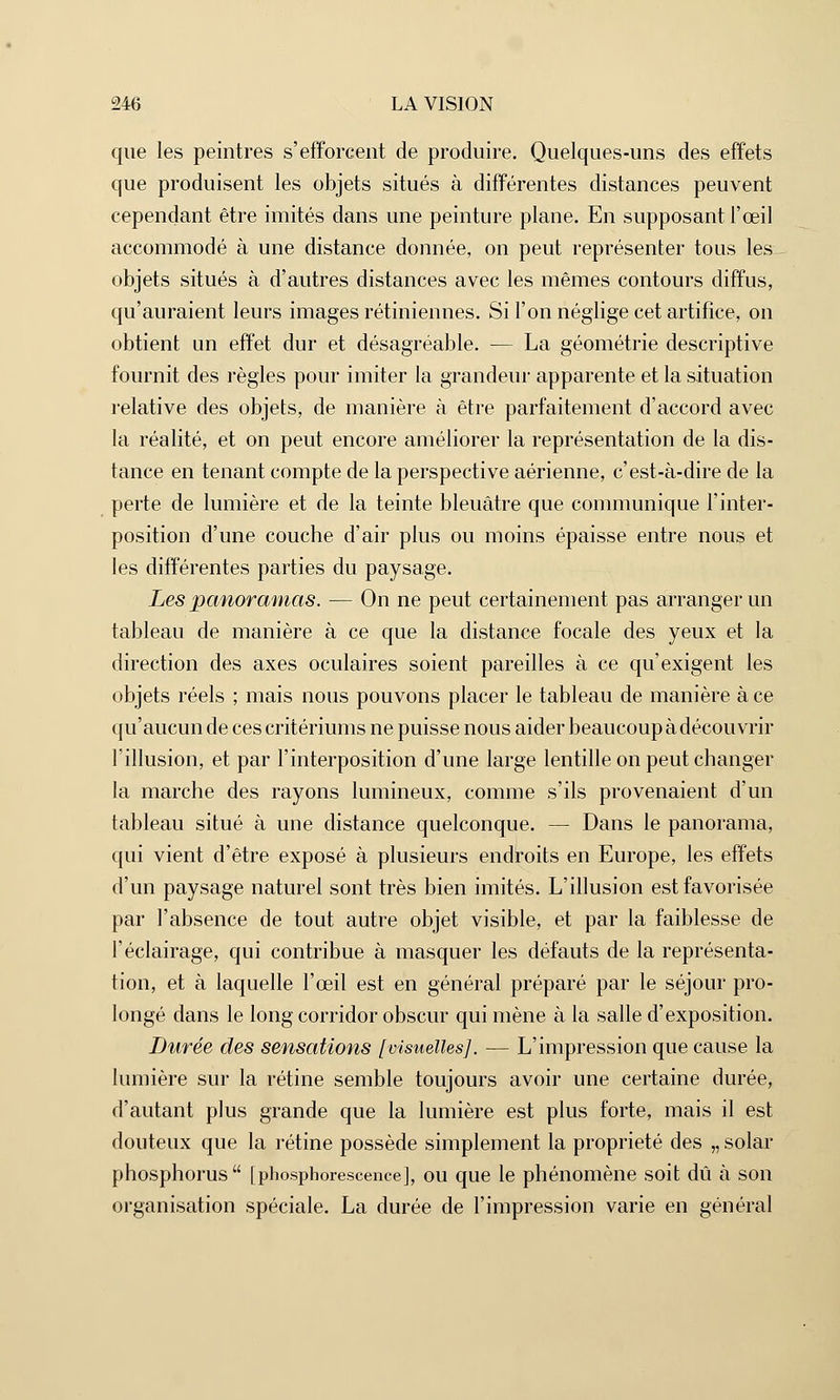 que les peintres s'efforcent de produire. Quelques-uns des effets que produisent les objets situés à différentes distances peuvent cependant être imités dans une peinture plane. En supposant l'œil accommodé à une distance donnée, on peut représenter tous les objets situés à d'autres distances avec les mêmes contours diffus, qu'auraient leurs images rétiniennes. Si l'on néglige cet artifice, on obtient un effet dur et désagréable. — La géométrie descriptive fournit des règles pour imiter la grandeur apparente et la situation relative des objets, de manière à être parfaitement d'accord avec la réalité, et on peut encore améliorer la représentation de la dis- tance en tenant compte de la perspective aérienne, c'est-à-dire de la perte de lumière et de la teinte bleuâtre que communique l'inter- position d'une couche d'air plus ou moins épaisse entre nous et les différentes parties du paysage. Les panoramas. — On ne peut certainement pas arranger un tableau de manière à ce que la distance focale des yeux et la direction des axes oculaires soient pareilles à ce qu'exigent les objets réels ; mais nous pouvons placer le tableau de manière à ce qu'aucun de ces critériums ne puisse nous aider beaucoup à découvrir l'illusion, et par l'interposition d'une large lentille on peut changer la marche des rayons lumineux, comme s'ils provenaient d'un tableau situé à une distance quelconque. — Dans le panorama, qui vient d'être exposé à plusieurs endroits en Europe, les effets d'un paysage naturel sont très bien imités. L'illusion est favorisée par l'absence de tout autre objet visible, et par la faiblesse de l'éclairage, qui contribue à masquer les défauts de la représenta- tion, et à laquelle l'œil est en général préparé par le séjour pro- longé dans le long corridor obscur qui mène à la salle d'exposition. Durée des sensations [visuelles]. — L'impression que cause la lumière sur la rétine semble toujours avoir une certaine durée, d'autant plus grande que la lumière est plus forte, mais il est douteux que la rétine possède simplement la propriété des „ solar phosphorus [phosphorescence], ou que le phénomène soit dû à son organisation spéciale. La durée de l'impression varie en général