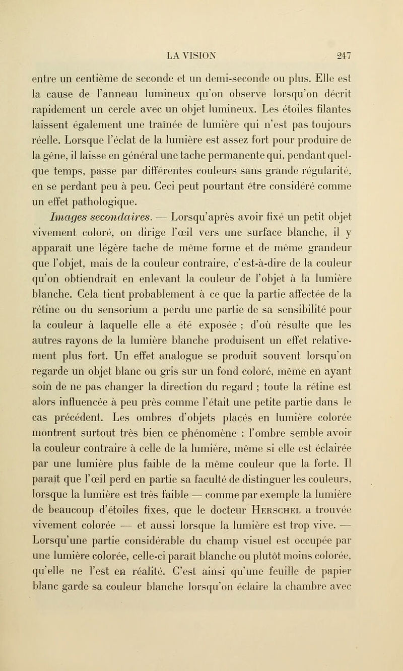 entre un centième de seconde et un demi-seconde ou plus. Elle est la cause de l'anneau lumineux qu'on observe lorsqu'on décrit rapidement un cercle avec un objet lumineux. Les étoiles filantes laissent également une traînée de lumière qui n'est pas toujours réelle. Lorsque l'éclat de la lumière est assez fort pour produire de la gêne, il laisse en général une tache permanente qui, pendant quel- que temps, passe par différentes couleurs sans grande régularité, en se perdant peu à peu. Ceci peut pourtant être considéré comme un effet pathologique. Images secondaires. — Lorsqu'après avoir fixé un petit objet vivement coloré, on dirige l'œil vers une surface blanche, il y apparaît une légère tache de même forme et de même grandeur que l'objet, mais de la couleur contraire, c'est-à-dire de la couleur qu'on obtiendrait en enlevant la couleur de l'objet à la lumière blanche. Cela tient probablement à ce que la partie affectée de la rétine ou du sensorium a perdu une partie de sa sensibilité pour la couleur à laquelle elle a été exposée ; d'où résulte que les autres rayons de la lumière blanche produisent un effet relative- ment plus fort. Un effet analogue se produit souvent lorsqu'on regarde un objet blanc ou gris sur un fond coloré, même en ayant soin de ne pas changer la direction du regard ; toute la rétine est alors influencée à peu près comme l'était une petite partie dans le cas précédent. Les ombres d'objets placés en lumière colorée montrent surtout très bien ce phénomène : l'ombre semble avoir la couleur contraire à celle de la lumière, même si elle est éclairée par une lumière plus faible de la même couleur que la forte. Il paraît que l'œil perd en partie sa faculté de distinguer les couleurs, lorsque la lumière est très faible — comme par exemple la lumière de beaucoup d'étoiles fixes, que le docteur Herschel a trouvée vivement colorée -— et aussi lorsque la lumière est trop vive. — Lorsqu'une partie considérable du champ visuel est occupée par une lumière colorée, celle-ci paraît blanche ou plutôt moins colorée, qu'elle ne l'est en réalité. C'est ainsi qu'une feuille de papier blanc garde sa couleur blanche lorsqu'on éclaire la chambre avec