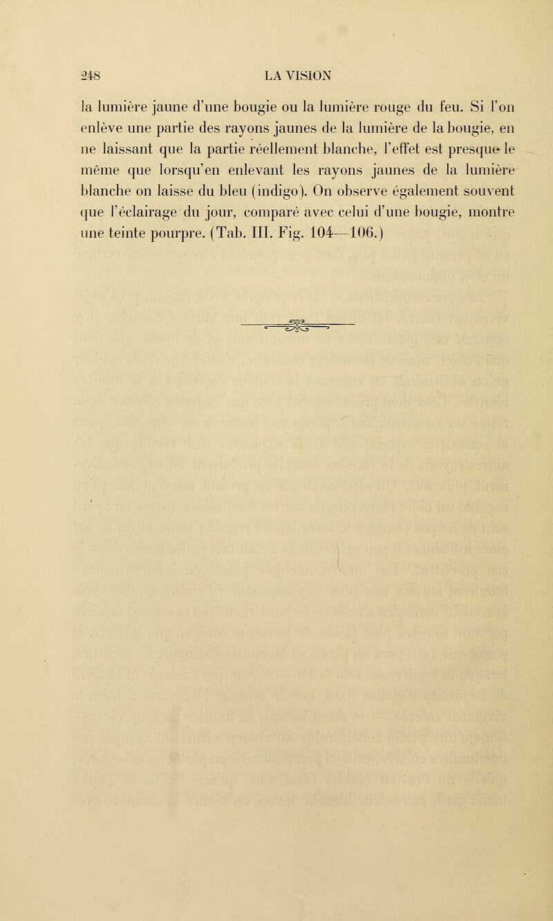 la lumière jaune d'une bougie ou la lumière rouge du feu. Si l'on enlève une partie des rayons jaunes de la lumière de la bougie, en ne laissant que la partie réellement blanche, l'effet est presque le même que lorsqu'en enlevant les rayons jaunes de la lumière blanche on laisse du bleu (indigo). On observe également souvent que l'éclairage du jour, comparé avec celui d'une bougie, montre une teinte pourpre. (Tab. III. Fig. 104—106.)