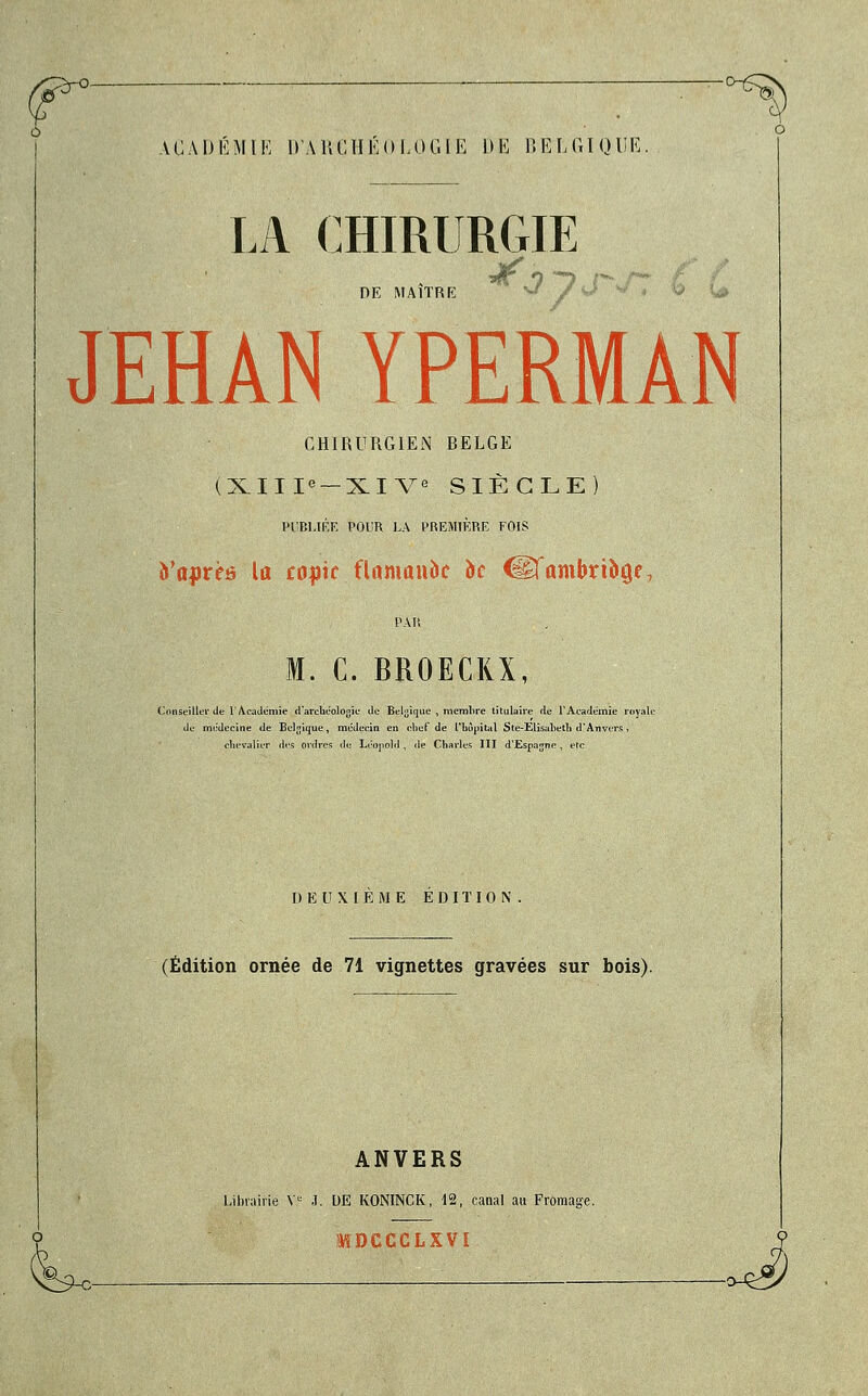 A G A D É M l E D'A 11G H É 0 L 0 G t E 1 » E B EI, GIQII F,. LA CHIRURGIE DE MAITRE JEHAN YPERMÀN CHIRURGIEN RELGE (XIIIe — XIVe SIÈCLE) PUBLIÉE POUR LA PREMIÈRE FOIS yoprèô la copie flamande oc €êfambrtîiû,e7 M. C. BROECRX, Conseiller de l'Académie d'archéologie de Belgique , membre titulaire de l'Académie royale de médecine de Belgique, médecin en chef de l'hôpital Ste-Elisabeth d'Anvers, chevalier ries ordres de Léopold, de Charles III d'Espajnc, etc D EUX! E ME EDITION. (Édition ornée de 71 vignettes gravées sur bois). ANVERS Librairie Ve J. DE KONINCK, 12, canal au Fromage.