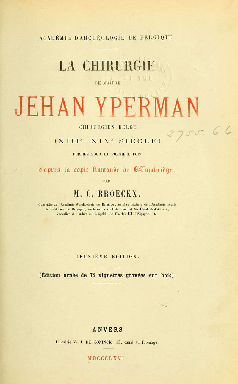 ACADÉMIE D'ARCHÉOLOGIE DE BELGIQUE. LA CHIRURGIE DE MAITRE JEHAN YPERMAN CHIRURGIEN RELGE s / (XIIIe —XIVe SIECLE PUBLIEE POUR LA PREMIERE FOIS è'ajjrcs la toph flamanbc k iiëranibrioiÇK M. C. BROECKX, Conseiller de l'Académie d'archéologie de Belgique , membre titulaire de l'Académie royale de médecine de Belgique, médecin en chef de l'hôpital Ste-Elisaheth d'Anvers , chevalier des ordres de Léopold , de Charles III d'Espagne , etc. DEUXIEME EDITION (Édition ornée de 71 vignettes gravées sur bois) ANVERS Librairie Ve J. DE K0NINCK, 12, canal au Fromage