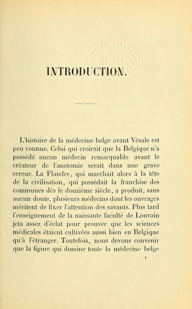 INTRODUCTION. L'histoire de la médecine belge avant Vésale est peu connue. Celui qui croirait que la Belgique n'a possédé aucun médecin remarquable avant le créateur de l'anatomie serait dans une grave erreur. La Flandre, qui marchait alors à la tête de la civilisation, qui possédait la franchise des communes dès le douzième siècle, a produit, sans aucun doute, plusieurs médecins dont les ouvrages méritent de fixer l'attention des savants. Plus tard l'enseignement de la naissante faculté de Louvain jeta assez d'éclat pour prouver que les sciences médicales étaient cultivées aussi bien en Belgique qu'à l'étranger. Toutefois, nous devons convenir que la figure qui domine toute la médecine belge