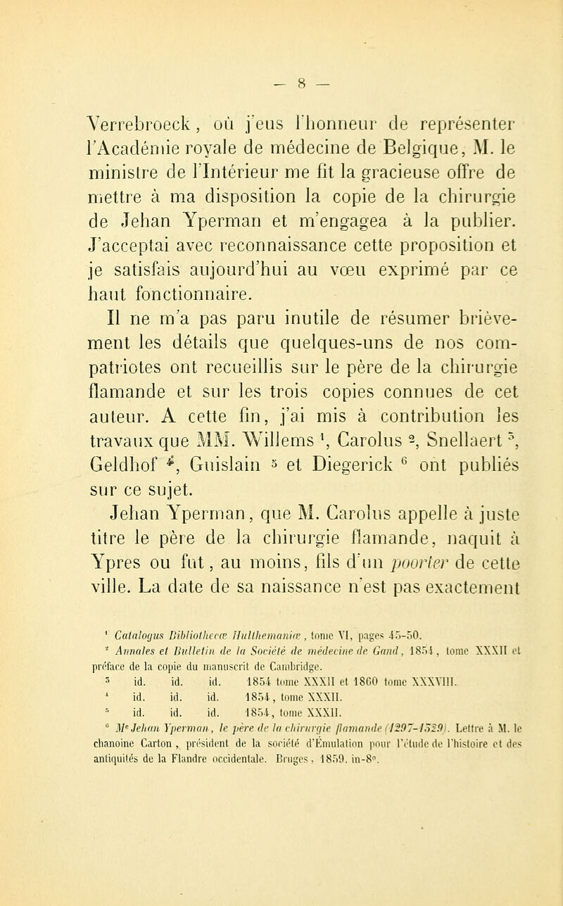 Yerrebroeck, où feus l'honneur de représenter l'Académie royale de médecine de Belgique, M. le ministre de l'Intérieur me fit la gracieuse offre de mettre à ma disposition la copie de la chirurgie de Jehan Yperman et m'engagea à la publier. J'acceptai avec reconnaissance cette proposition et je satisfais aujourd'hui au vœu exprimé par ce haut fonctionnaire. Il ne m'a pas paru inutile de résumer briève- ment les détails que quelques-uns de nos com- patriotes ont recueillis sur le père de la chirurgie flamande et sur les trois copies connues de cet auteur. A cette fin, j'ai mis à contribution les travaux que MM. Willems \ Carolus -, Snellaert5, Geldhof *, Guislain 5 et Diegerick 6 ont publiés sur ce sujet. Jehan Yperman, que M. Carolus appelle à juste titre le père de la chirurgie flamande, naquit à Ypres ou fut, au moins, fils d'un poorter de cette ville. La date de sa naissance n'est pas exactement 1 Catalogus Bihliotliecœ Hulthemaniœ, tome VI, pages 45-50. - Annales et Bulletin de la Société de médecine de Gand, 1854, tome XXXII et préface de la copie du manuscrit de Cambridge. 5 id. id. id. 1854 tome XXXII et 1860 tome XXXV11I. * id. id. id. 1854, tome XXXII. id. id. id. 1854, tome XXXII. u Me Jehan Yperman, le père de la chirurgie flamande(1297-4529 . Lettre à M. le chanoine Carton, président de la société d'Émulation pour l'élude de l'histoire et des antiquités de la Flandre occidentale. Bruges. 1859. in-8°.