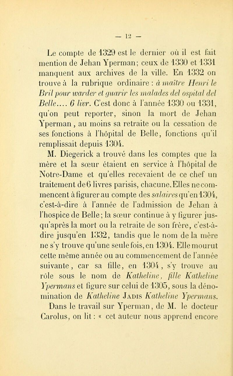 Le compte de 1329 est le dernier où il est fait mention de Jehan Yperman; ceux de 1330 et 1331 manquent aux archives de la ville. En 1332 on trouve à la rubrique ordinaire : à maître Henri le Bril pour warder et guarir les malades del ospital del Belle.... 6 livr. C'est donc à l'année 1330 ou 1331, qu'on peut reporter, sinon la mort de Jehan Yperman, au moins sa retraite ou la cessation de ses fonctions à l'hôpital de Belle, fonctions qu'il remplissait depuis 1304. M. Diegerick a trouvé dans les comptes que la mère et la sœur étaient en service à l'hôpital de Notre-Dame et qu'elles recevaient de ce chef un traitement de6 livres parisis, chacune,Elles necom- mencent à figurer au compte des salaires qu'en 1304, c'est-à-dire à l'année de l'admission de Jehan à l'hospice de Belle ; la sœur continue à y figurer jus- qu'après la mort ou la retraite de son frère, c'est-à- dire jusqu'en 1332, tandis que le nom delà mère ne s'y trouve qu'une seule fois, en 1304. Elle mourut cette même année ou au commencement de l'année suivante, car sa fille, en 1304, s'y trouve au rôle sous le nom de Katheline, fille Katheline Ypermans et figure sur celui de 1305, sous la déno- mination de Katheline Jadis Katheline Ypermans. Dans le travail sur Yperman, de M. le docteur Carolus, on lit : « cet auteur nous apprend encore