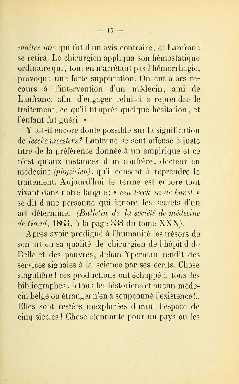 maître laie qui fut d'un avis contraire, et Lanfranc se retira. Le chirurgien appliqua son hémostatique ordinaire qui, tout en n'arrêtant pas l'hémorrhagie, provoqua une forte suppuration. On eut alors re- cours à l'intervention d'un médecin, ami de Lanfranc, afin d'engager celui-ci à reprendre le traitement, ce qu'il fît après quelque hésitation, et l'enfant fut guéri. » Y a-t-il encore doute possible sur la signification de leecke meesters? Lanfranc se sent offensé à juste titre de la préférence donnée à un empirique et ce n'est qu'aux instances d'un confrère, docteur en médecine (physicien), qu'il consent à reprendre le traitement. Aujourd'hui le terme est encore tout vivant dans notre langue ; « een leeck in de kunst » se dit d'une personne qui ignore les secrets d'un art déterminé. [Bulletin de la société de médecine de Gand, 1863, à la page 338 du tome XXX). Après avoir prodigué à l'humanité les trésors de son art en sa qualité de chirurgien de l'hôpital de Belle et des pauvres, Jehan Yperman rendit des services signalés à la science par ses écrits. Chose singulière ! ces productions ont échappé à tous les bibliographes , à tous les historiens et aucun méde- cin belge ou étranger n'en a soupçonné l'existence!.. Elles sont restées inexplorées durant l'espace de cinq siècles ! Chose éîonnante pour un pays où les