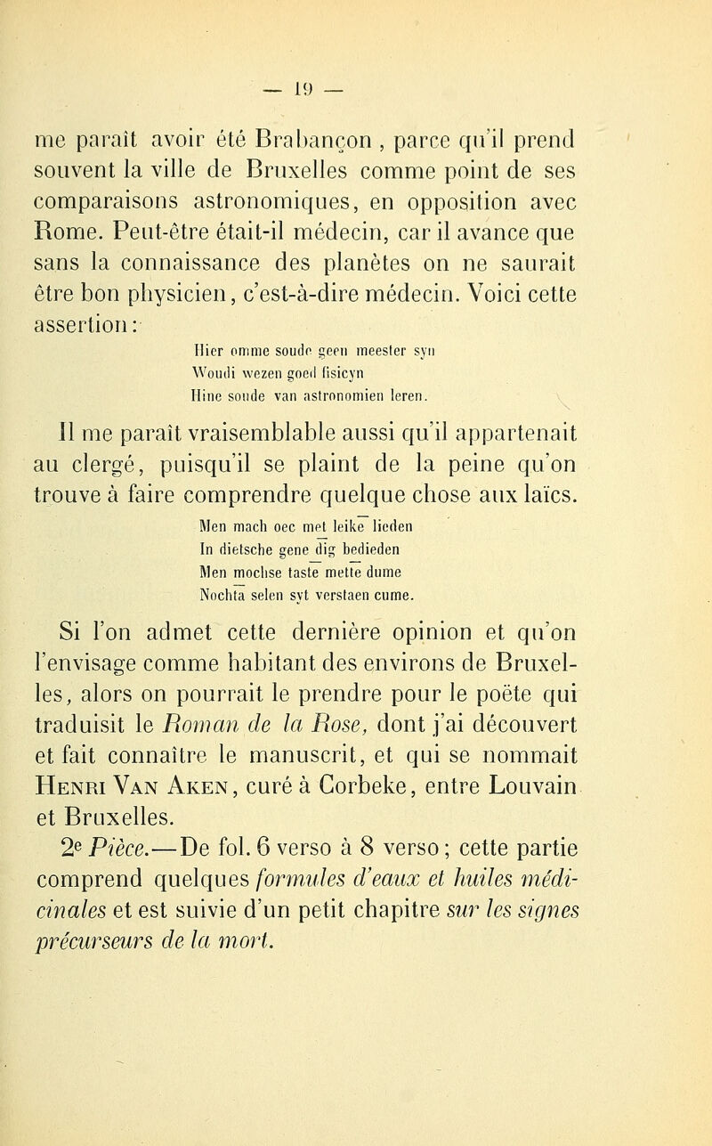 me paraît avoir été Brabançon , parce qu'il prend souvent la ville de Bruxelles comme point de ses comparaisons astronomiques, en opposition avec Rome. Peut-être était-il médecin, car il avance que sans la connaissance des planètes on ne saurait être bon physicien, c'est-à-dire médecin. Voici cette assertion: Hier omme soude geen meester syn Wouili wezen goed fisicyn Hine soude van astronomien leren. Il me paraît vraisemblable aussi qu'il appartenait au clergé, puisqu'il se plaint de la peine qu'on trouve à faire comprendre quelque chose aux laïcs. Men mach oec met leike lieden In dietsche gène dig bedieden Men moclise taste mette dume Nochta selon syt verstaen cume. Si l'on admet cette dernière opinion et qu'on l'envisage comme habitant des environs de Bruxel- les, alors on pourrait le prendre pour le poëte qui traduisit le Roman de la Rose, dont j'ai découvert et fait connaître le manuscrit, et qui se nommait Henri Van Aken, curé à Corbeke, entre Louvain et Bruxelles. 2e Pièce.—De fol. 6 verso à 8 verso ; cette partie comprend quelques formules d'eaux et huiles médi- cinales et est suivie d'un petit chapitre sur les signes précurseurs de la mort.