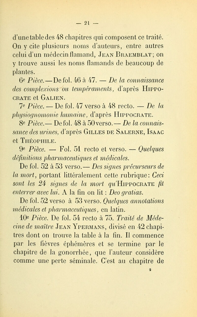 d'une table des 48 chapitres qui composent ce traité. On y cite plusieurs noms d'auteurs, entre autres celui d'un médecin flamand, Jean Braemblat; on y trouve aussi les noms flamands de beaucoup de plantes. 6e Pièce. — De fol. 46 à 47. — De la connaissance des complexions ou tempéraments, d'après Hippo- GRATE et GaLIEN. 7e Pièce. — De fol. 47 verso à 48 recto. — De la physiognomonie humaine, d'après Hippocrate. 8e Pièce.— De fol. 48 à 50 verso.— De la connais- sance des urines, d'après Gilles de Salerne, Isaac et Théophile. 9e Pièce. — Fol. 51 recto et verso. — Quelques définitions pharmaceutiques et médicales. De fol. 52 à 53 verso.— Des signes précurseurs de la mort, portant littéralement cette rubrique: Ceci sont les 24 signes de la mort gw Hippocrate fit enterrer avec lui. A la fin on lit : Deo gratias. De fol. 52 verso à 53 verso. Quelques annotations médicales et pharmaceutiques, en latin. 10e Pièce. De fol. 54 recto à 75. Traité de Méde- cine de maître Jean Ypermans, divisé en 42 chapi- tres dont on trouve la table à la fin. Il commence par les fièvres éphémères et se termine par le chapitre de la gonorrhée, que l'auteur considère comme une perte séminale. C'est au chapitre de