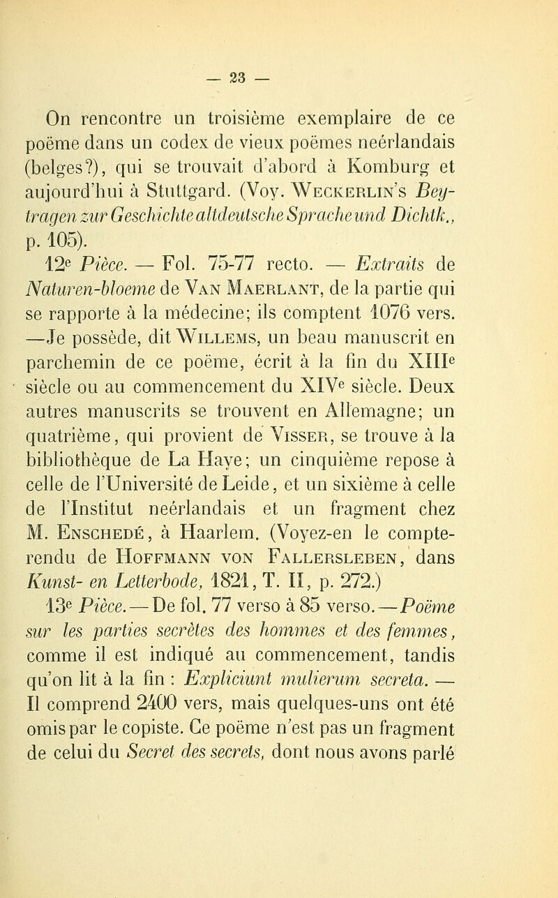 On rencontre un troisième exemplaire de ce poème dans un codex de vieux poëmes néerlandais (belges?), qui se trouvait d'abord à Komburg et aujourd'hui à Stuttgard. (Voy. Weckerlin's Bey- tragen zur Geschichte altdeutsche Sprache und Dichtk., p. 105). 12e Pièce. — Fol. 75-77 recto. — Extraits de Naturen-bloeme de Van Maerlant, de la partie qui se rapporte à la médecine; ils comptent 1076 vers. —Je possède, dit Willems, un beau manuscrit en parchemin de ce poème, écrit à la fin du XIIIe siècle ou au commencement du XIVe siècle. Deux autres manuscrits se trouvent en Allemagne; un quatrième, qui provient de Visser, se trouve à la bibliothèque de La Haye; un cinquième repose à celle de l'Université de Leide, et un sixième à celle de l'Institut néerlandais et un fragment chez M. Enschedé, à Haarlem. (Voyez-en le compte- rendu de Hoffmann von Fallersleren, dans Kunst- en Letterbode, 1821, T. II, p. 272.) 13e Pièce. — De fol. 77 verso à 85 verso.—Poëme sur les parties secrètes des hommes et des femmes, comme il est indiqué au commencement, tandis qu'on lit à la fin : Expliciunt mulierum sécréta. — Il comprend 2400 vers, mais quelques-uns ont été omis par le copiste. Ce poëme n'est pas un fragment de celui du Secret des secrets, dont nous avons parlé