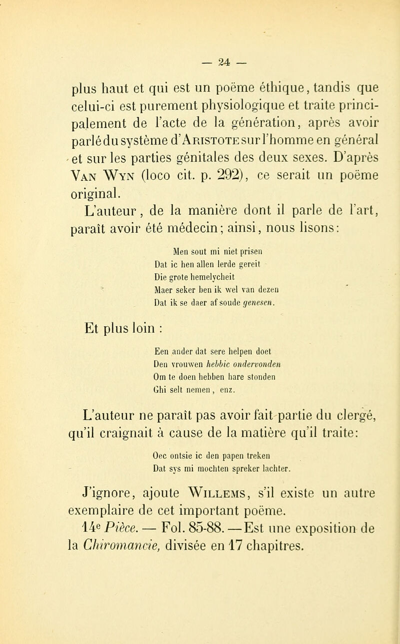 plus haut et qui est un poëme éthique, tandis que celui-ci est purement physiologique et traite princi- palement de l'acte de la génération, après avoir parlé du système d'Artstote sur l'homme en général et sur les parties génitales des deux sexes. D'après Van Wyn (loco cit. p. 292), ce serait un poëme original. L'auteur, de la manière dont il parle de l'art, paraît avoir été médecin; ainsi, nous lisons: Men sout mi niet prisen Dat ic hen allen lerde gereit Die grote hemelycheit Maer seker ben ik wel van dezen Dat ik se daer af soude genesen. Et plus loin Een ander dat sere helpen doet Den vrouwen hebbic ondervonden Om te doen hebben bare stonden Ghi selt nemen , enz. L'auteur ne paraît pas avoir fait partie du clergé, qu'il craignait à cause de la matière qu'il traite: Oec ontsie ic den papen treken Dat sys mi mocbten spreker lachter. J'ignore, ajoute Willems, s'il existe un autre exemplaire de cet important poëme. 14e Pièce. — Fol. 85-88. —Est une exposition de la Chiromancie, divisée en 17 chapitres.