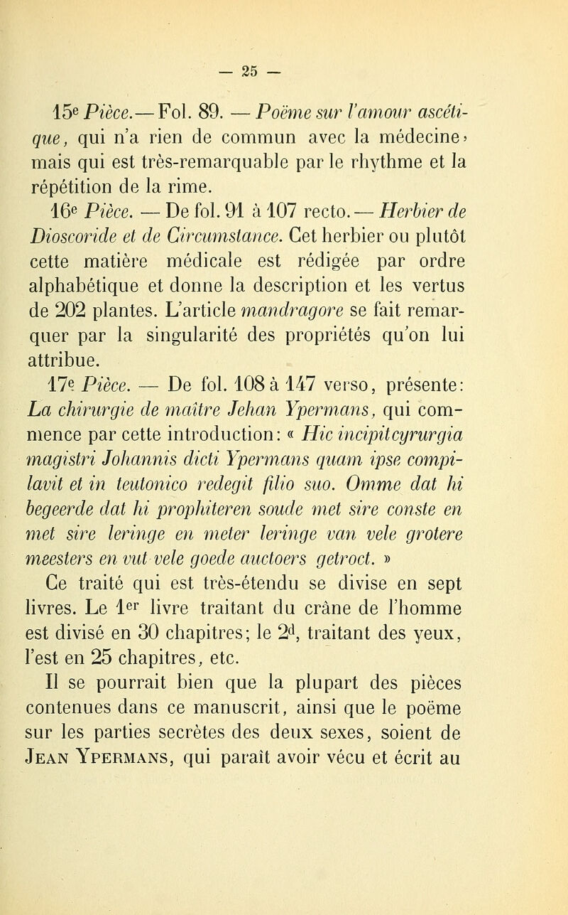 15e Pièce.—Fol. 89. — Poème sur l'amour ascéti- que, qui n'a rien de commun avec la médecine » mais qui est très-remarquable par le rhythme et la répétition de la rime. 16e Pièce. — De fol. 91 à 107 recto. — Herbier de Dioscoride et de Circumstance. Cet herbier ou plutôt cette matière médicale est rédigée par ordre alphabétique et donne la description et les vertus de 202 plantes. L'article mandragore se fait remar- quer par la singularité des propriétés qu'on lui attribue. 17<? Pièce. — De fol. 108à 147 verso, présente: La chirurgie de maître Jehan Ypermans, qui com- mence par cette introduction : « Hic incipitcyrurgia magistri Johannis dicti Ypermans quam ipse compi- lavit et in teutonico redegit filio suo. Omme dat hi begeerde dat hi prophiteren soude met sire comte en met sire leringe en meter leringe van vêle grotere meesters envut-vele goede auctoers getroct. » Ce traité qui est très-étendu se divise en sept livres. Le 1er livre traitant du crâne de l'homme est divisé en 30 chapitres; le 2d, traitant des yeux, l'est en 25 chapitres, etc. Il se pourrait bien que la plupart des pièces contenues dans ce manuscrit, ainsi que le poëme sur les parties secrètes des deux sexes, soient de Jean Ypermans, qui paraît avoir vécu et écrit au