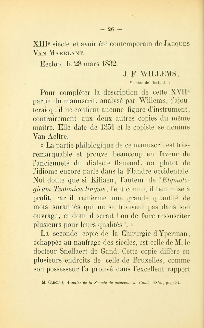 XIIIe siècle et avoir été contemporain de Jacques Van Maerlant. Eecloo, le 28 mars 1832. J. F. WILLEMS, Membre de l'Institut. » Pour compléter la description de cette XVIIf' partie du manuscrit, analysé par Willems, j'ajou- terai qu'il ne contient aucune figure d'instrument, contrairement aux deux autres copies du même maître. Elle date de 1351 et le copiste se nomme Van Aeltre. « La partie philologique de ce manuscrit est très- remarquable et prouve beaucoup en faveur de l'ancienneté du dialecte flamand, ou plutôt de l'idiome encore parlé dans la Flandre occidentale. Nul doute que si Kiliaen, l'auteur del'Etymolo- gicum Tentonicœ linguœ, l'eut connu, il l'eut mise à profit, car il renferme une grande quantité de mots surannés qui ne se trouvent pas dans son ouvrage, et dont il serait bon de faire ressusciter plusieurs pour leurs qualités l. » La seconde copie de la Chirurgie d'Yperman, échappée au naufrage des siècles, est celle de M. le docteur Snellaert de Gand. Cette copie diffère en plusieurs endroits de celle de Bruxelles, comme son possesseur l'a prouvé dans l'excellent rapport 1 M. Carolus, Annales de la Société de médecine de Gand, 1854, page 34.