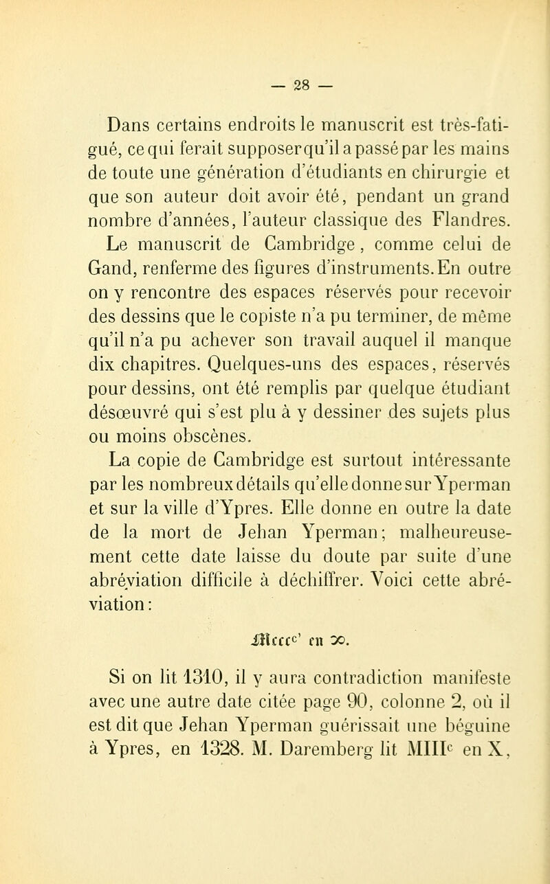 Dans certains endroits le manuscrit est très-fati- gué, ce qui ferait supposer qu'il a passé par les mains de toute une génération d'étudiants en chirurgie et que son auteur doit avoir été, pendant un grand nombre d'années, l'auteur classique des Flandres. Le manuscrit de Cambridge , comme celui de Gand, renferme des figures d'instruments. En outre on y rencontre des espaces réservés pour recevoir des dessins que le copiste n'a pu terminer, de même qu'il n'a pu achever son travail auquel il manque dix chapitres. Quelques-uns des espaces, réservés pour dessins, ont été remplis par quelque étudiant désœuvré qui s'est plu à y dessiner des sujets plus ou moins obscènes. La copie de Cambridge est surtout intéressante par les nombreux détails qu'elle donne sur Yperman et sur la ville d'Ypres. Elle donne en outre la date de la mort de Jehan Yperman; malheureuse- ment cette date laisse du doute par suite d'une abréviation difficile à déchiffrer. Voici cette abré- viation : Mcttf en x. Si on lit 1310, il y aura contradiction manifeste avec une autre date citée page 90, colonne 2, où il est dit que Jehan Yperman guérissait une béguine à Ypres, en 1328. M. Daremberg lit Mille enX,