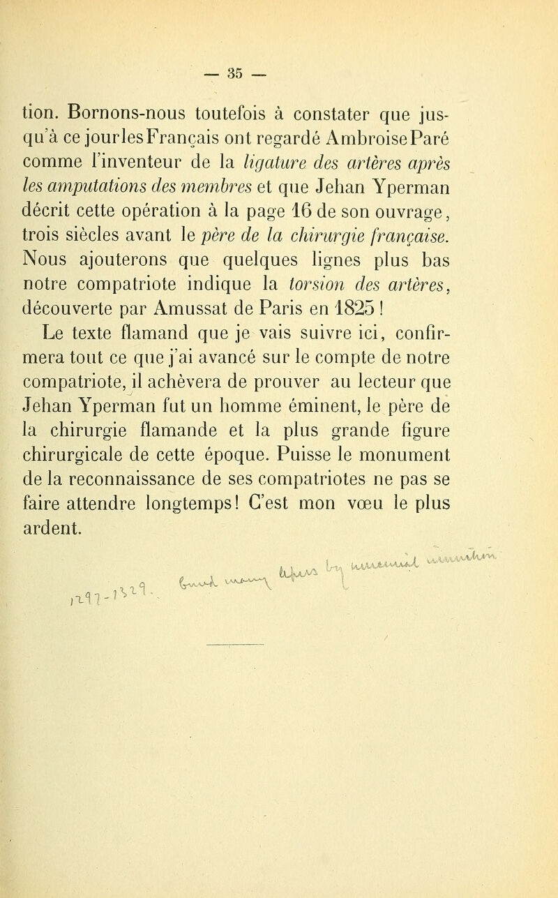 tion. Bornons-nous toutefois à constater que jus- qu'à ce jourlesFrançais ont regardé AmbroiseParé comme l'inventeur de la ligature des artères après les amputations des membres et que Jehan Yperman décrit cette opération à la page 16 de son ouvrage, trois siècles avant le père de la chirurgie française. Nous ajouterons que quelques lignes plus bas notre compatriote indique la torsion des artères, découverte par Amussat de Paris en 1825 ! Le texte flamand que je vais suivre ici, confir- mera tout ce que j'ai avancé sur le compte de notre compatriote, il achèvera de prouver au lecteur que Jehan Yperman fut un homme éminent, le père de la chirurgie flamande et la plus grande figure chirurgicale de cette époque. Puisse le monument de la reconnaissance de ses compatriotes ne pas se faire attendre longtemps! C'est mon vœu le plus ardent. , {juive'- ■'■■