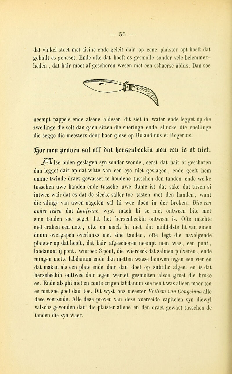 dat vinkul stoct met aisine ende geleit dair op eene plaister opt hoeft dat gebuilt es geneset. Ende ofte dat hoeft es gesmolle sonder vêle belemmer- heden , dat hair moet af gesehoren vvesen met een schaerse aldus. Dan soe neempt pappele ende alsene aldesen dit siet in water ende legget op die zwellinge die selt dan gaen sitten die sueringe ende slincke die snellinge die segge die meesters door haer glose op Rolandinus el Rogerius. fyot men prouen sal oit bût berscnbeckin Bon een is oî met. JfH-lse bulen geslagen syn sonder wonde, eerst dat hair of gesehoren dan legget dair op dat witte van een eye niet geslagen, ende geeft hem omme twinde draet gewasset te houdene tusschen den tanden ende welke tusschen uwe handen ende tussche uwe dume ist dat sake dat tnven si intwee wairdat es dat de siecke saller toe tasten met den handen, want die vilinge van uwen nagelen sal ni wee doen in der broken. Dils een ander teken dat Lanfranc vvyst mach hi se niet ontween bile met sine tanden soe seget dat het hersenbeckin ontween is. Ofte machte niet craken een note, ofte en mach hi niet dat middelste lit van sinen dnum overgapen overlanxs met sine tanden, ofte legt die navolgende plaister op dathooft, dat hair afgeschoren neempt men was, een pont, labdanum ij pont, wieroec 3pont, die wieroeckdat salmen pulveren , ende mingen mette labdanum ende dan metten wasse houwen iegen een vier en dat maken als een plate ende dair dan doet op subtilic algeel en is dat hersebeckin onttwee dair iegen wertet gesmolten alsoe groet die broke es. Ende als ghi niet en conte crigen labdanum soe nenit was alleen maer ten es niet soe goet dair toe. Dit wyst ons meester Willem van CongeinnaaWe dose voerseide. Aile dese proven van deze voerseide capitelen syn dicwyl valschs gevonden dair die plaister aliène en den draet gewast tusschen de tanden die syn waer.