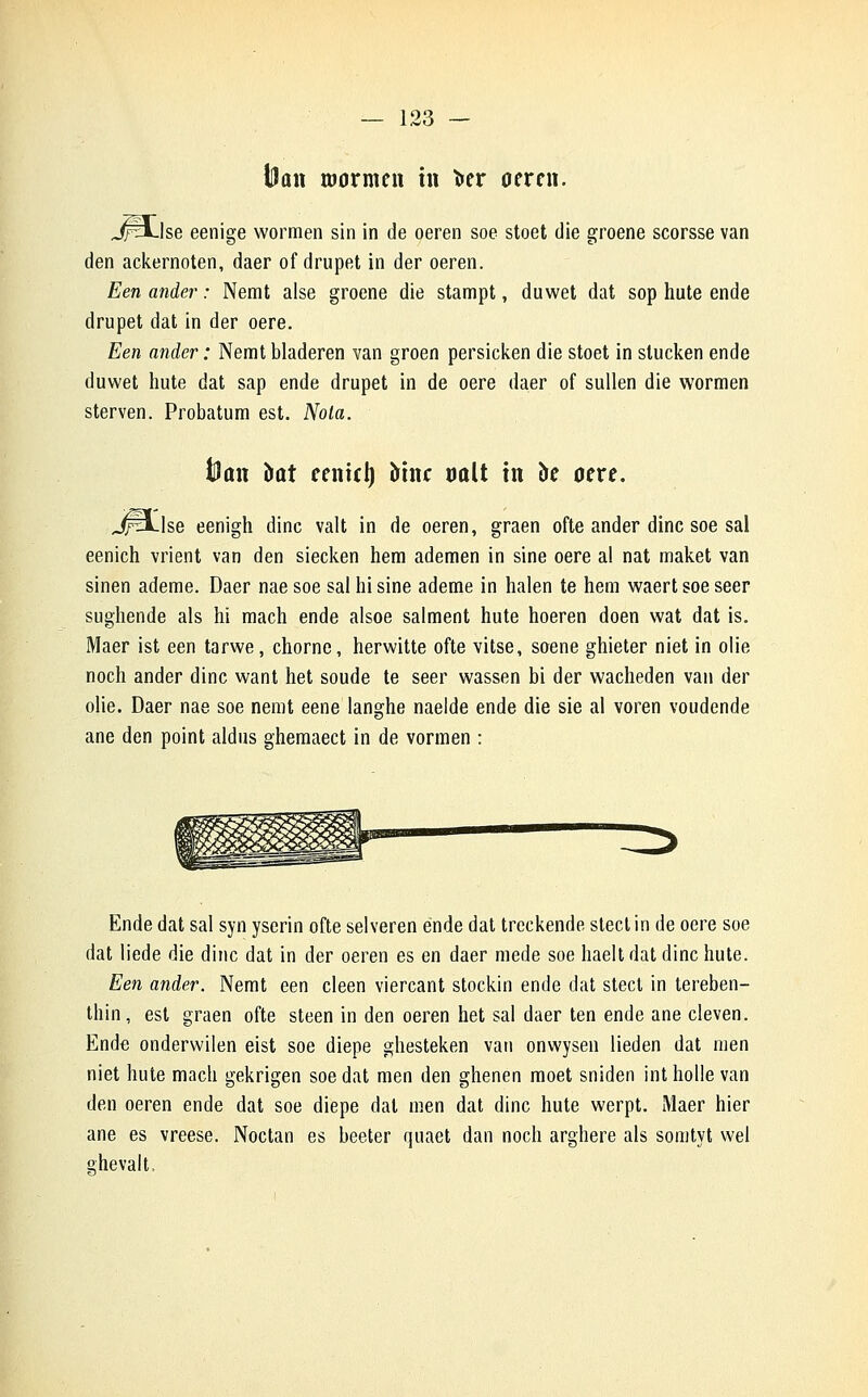 iHan wormen in fcer oeren. JfH-lse eenige wormen sin in de oeren soe stoet die groene scorsse van den ackernoten, daer of drupet in der oeren. Een ander : Nemt aise groene die stampt, duwet dat sop hute ende drupet dat in der oere. Een ander : Nemtbladeren van groen persicken die stoet in stucken ende duwet hute dat sap ende drupet in de oere daer of sullen die wormen sterven. Probatum est. Nota. J)an bût remet) îrine oolt in oe oere. JfH-lse eenigh dinc valt in de oeren, graen ofte ander dinc soe sal eenich vrient van den siecken hem ademen in sine oere al nat maket van sinen ademe. Daer naesoe sal hi sine ademe in halen te hem waertsoeseer sughende als hi mach ende alsoe salment hute hoeren doen wat dat is. Maer ist een tarwe, chorne, herwitte ofte vitse, soene ghieter niet in olie noch ander dinc want het soude te seer wassen bi der wacheden van der olie. Daer nae soe nemt eene langhe naelde ende die sie al voren voudende ane den point aldus ghemaect in de vormen : Ende dat sal syn yserin ofte selveren ende dat treckende stect in de oere soe dat liede die dinc dat in der oeren es en daer mede soe haelt dat dinc hute. Een ander. Nemt een cleen viercant stockin ende dat stect in tereben- thin, est graen ofte steen in den oeren het sal daer ten ende ane cleven. Ende onderwilen eist soe diepe ghesteken van onwysen lieden dat men niet hute mach gekrigen soe dat men den ghenen moet sniden int holle van den oeren ende dat soe diepe dat men dat dinc hute werpt. Maer hier ane es vreese. Noctan es beeter quaet dan noch arghere als somtyt wel ahevalt,