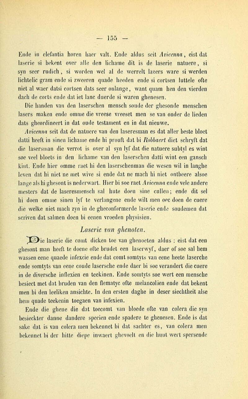 Ende in elefantia horen haer valt. Ende aldus scit Avieenna, eist dat laserie si bekent over aile den lichame dit is de laserie natuere, si syn seer rudich, si worden wel al de werrelt lazers ware si werden lichtelic grara ende si zvveeren qnade heeden ende si cortsen luttele ofte niet al waer datsi cortsen dats seer onlange, want quam lien den vierden dach de corts ende dat iet lanc duerde si waren ghenesen. Die handen van den laserschen mensch soude der ghesonde menschen lasers maken ende omme die vreese vreeset men se van onder de lieden dats gheordineert in dat oude testament en in dat nieuwe. Avieenna seit dat de natuere van den laseresman es dat aller beste bloet datti heeft in sinen lichame ende hi prouft dat bi Robbaert diet schryft dat die lasersman die verrot is over al syn lyf dat die natuere subtyl es wint soe veel bloets in den lichame van den laserschen datti wint een gansch kiut. Ende hier omme raet hi den laserschenman die wesen wil in langhe leven dat hi niet ne met wive si ende dat ne mach hi niet ontbeere alsoe lange alshi ghesont is nederwart. Hier bi soe raet Avieenna ende vêle andere mesters dat de laseresmensch sal hute doen sine cullen ; ende dit sel hi doen omme sinen lyf te verlangene ende vvilt men oec doen de cuere die welke niet mach zyn in de gheconformerde laserie ende soudemen dat scriven dat salmen doen bi eenen vroeden physisien. Laserie van ghenoten. ptDie laserie die comt dicken toe van ghenoeten aldus : eist dat een ghesont man heeft te doene ofte brudet een laserwyf, daer of soe sal hem wassen eene quaede infexcie ende dat comt somtyts van eene heete laserche ende somtyts van eene coude lasersche ende daer bi soe verandert die cuere in de diversche inflexien en teekinen. Ende somtyts soe wert een mensche besiect met dat bruden van den flematyc ofte melancolien ende dat bekent men bi den leeliken ansichte. In den ersten daghe in deser siechtheit aise hem quade teekenin toegaen van infexien. Ende die ghene die dat toecomt van bloede ofte van colera die syn besieckter danne dandere specien ende spadere te ghenesen. Ende is dat sake dat is van colera men bekennet bi dat sachter es, van colera raen bekennet bi der hitte diepe inwaert ghevoelt en die h mit wert spersende