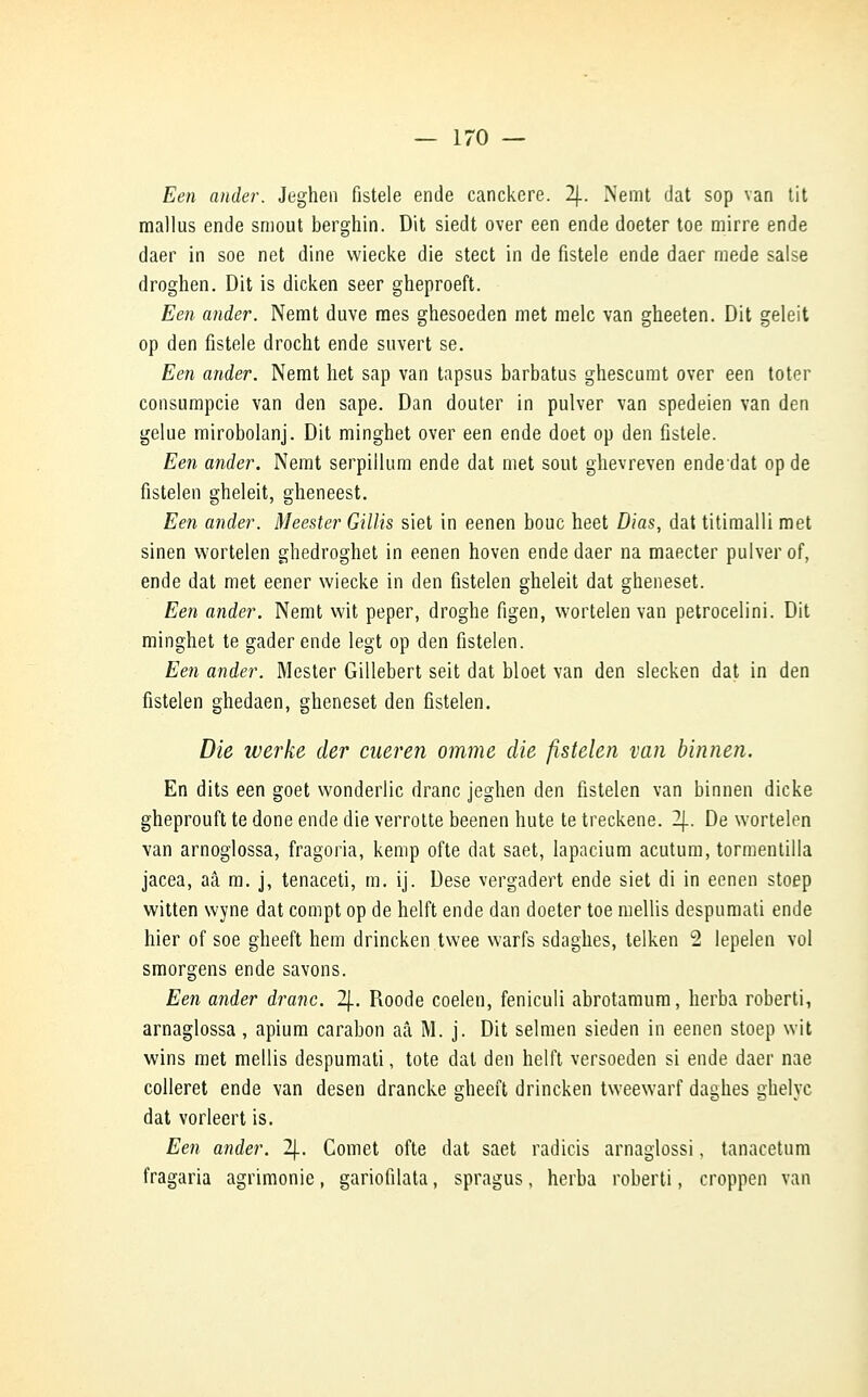 Een ander. Jeghen fistele ende canckere. 2J.. Nemt dat sop van tit mallus ende smout berghin. Dit siedt over een ende doeter toe mirre ende daer in soe net dine wiecke die stect in de fistele ende daer mede salse droghen. Dit is dicken seer gheproeft. Een ander. Nemt duve mes ghesoeden met melc van gheeten. Dit geleit op den fistele drocht ende suvert se. Een ander. Nemt liet sap van tapsus barbatus ghescumt over een toter consumpcie van den sape. Dan douter in pulver van spedeien van den gelue mirobolanj. Dit minghet over een ende doet op den fistele. Een ander. Nemt serpillum ende dat met sout ghevreven endedat op de fistelen gheleit, gheneest. Een ander. Meester Gillis siet in eenen bouc heet Dias, dat titimalli met sinen wortelen gbedroghet in eenen hoven ende daer na maecter pulver of, ende dat met eener wiecke in den fistelen gheleit dat gheneset. Een ander. Nemt wit peper, droghe figen, wortelen van petrocelini. Dit minghet te gader ende legt op den fistelen. Een ander. Mester Gillebert seit dat bloet van den slecken dat in den fistelen ghedaen, gheneset den fistelen. Die werke der cueren omme die fistelen van binnen. En dits een goet wonderlic dranc jeghen den fistelen van binnen dicke gheprouft te done ende die verrotte beenen hute te treckene. 2J.. De wortelen van arnoglossa, fragoria, kemp ofte dat saet, lapacium acutum, tormentilla jacea, aâ m. j, tenaceti, m. ij. Dese vergadert ende siet di in eenen stoep witten wyne dat compt op de helft ende dan doeter toe mellis despumati ende hier of soe gheeft hem drincken twee warfs sdaghes, telken 2 lepelen vol smorgens ende savons. Een ander dranc. 2\.. Roode coelen, feniculi abrotamum, herba roberti, arnaglossa, apium carabon aâ M. j. Dit selmen sieden in eenen stoep wit wins met mellis despumati, tote dat den helft versoeden si ende daer nae colleret ende van desen drancke gheeft drincken tweewarf daghes ghelyc dat vorleert is. Een ander. 2J.. Cornet ofte dat saet radicis arnaglossi, tanacetum fragaria agrimonie, gariofilata, spragus, herba roberti, croppen van