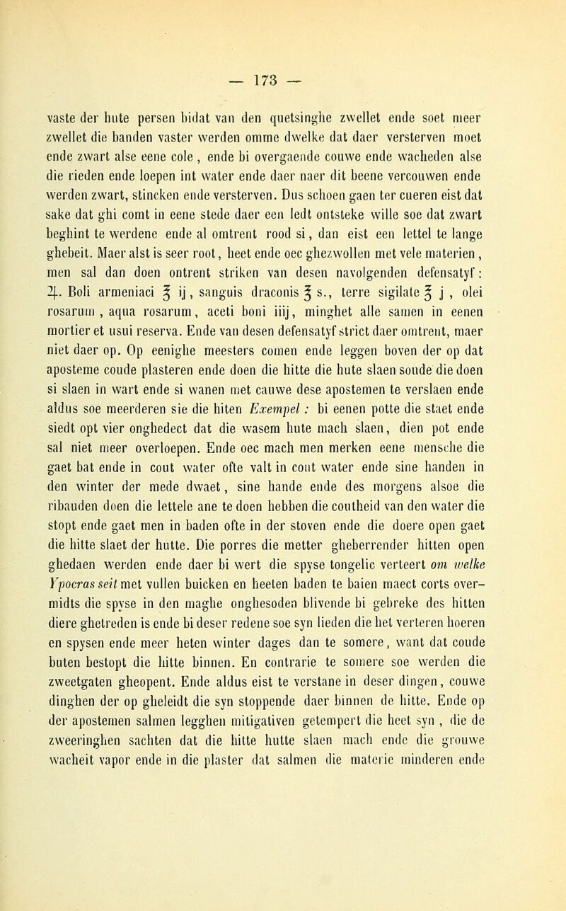 vaste der hute persen bidat van den quetsinghe zwellet ende soet nieer zwellet die banden vaster werden omme dwelke dat daer versterven moet ende zwart aise eene cole , ende bi overgaende couwe ende wacheden aise die rieden ende loepen int water ende daer naer dit beene vercouwen ende werden zwart, stincken ende versterven. Dus scboen gaen ter cueren eist dat sake dat ghi comt in eene stede daer een ledt ontsteke wille soe dat zwart beghint te werdene ende al omtrent rood si, dan eist een lettel te lange ghebeit. Maer alst is seer root, heet ende oec ghezwollen met vêle materien, m en sal dan doen ontrent striken van desen navolgenden defensatyf : 2[. Boli armeniaci ^ ij, sanguis draconis ^ s., terre sigilate ^ j , olei rosarum , aqua rosarum, aceti boni iiij, minghet aile samen in eenen mortier et usui réserva. Ende van desen defensatyf strict daer omtrent, maer niet daer op. Op eenighe meesters comen ende leggen boven der op dat aposteme coude plasteren ende doen die hitte die hute slaen soude die doen si slaen in wart ende si wanen met cauwe dese apostemen te verslaen ende aldus soe meerderen sie die hiten Exempel : bi eenen potte die staet ende siedt opt vier onghedect dat die wasem hute mach slaen, dien pot ende sal niet meer overloepen. Ende oec mach men merken eene mensche die gaet bat ende in coût water ofte valt in coût water ende sine handen in den winter der mede dwaet, sine hande ende des morgens alsoe die ribauden doen die lettele ane te doen hebben die coutheid van den water die stopt ende gaet men in baden ofte in der stoven ende die doere open gaet die hitte slaet der hutte. Die porres die metter gheberrender hitten open ghedaen werden ende daer bi wert die spyse tongelic verteert om welke Yf ocras seit met vullen buicken en heeten baden te baien rnaect corts over- midts die spyse in den maghe onghesoden blivende bi gebreke des hitten diere ghetreden is ende bi deser redene soe syn lieden die het verteren hoeren en spysen ende meer heten winter dages dan te somere, want dat coude buten bestopt die hitte binnen. En contrarie te somere soe werden die zweetgaten gheopent. Ende aldus eist te verstane in deser dingen, couwe dinghen der op gheleidt die syn stoppende daer binnen de hitte. Ende op der apostemen salmen legghen mitigativen getempert die heet syn , die de zweeringhen sachten dat die hitte hutte slaen mach ende die grouwe wacheit vapor ende in die plaster dat salmen die mateiïe minderen ende