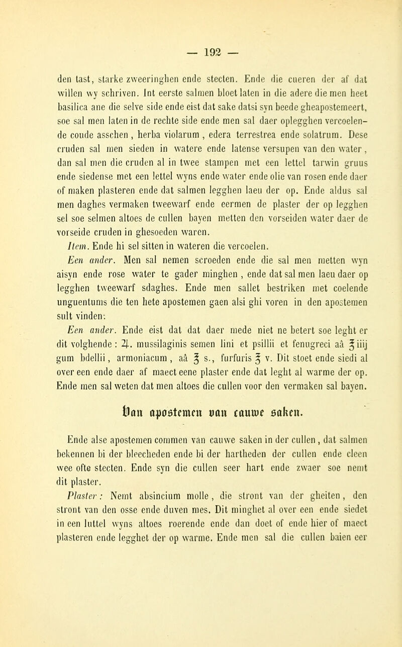 den tast, starke zweeringhen ende stecten. Ende die cueren der af dat willcn vvy schriven. Int eerste salmen bloet laten in die aderediemen heet basilica ane die selve side ende eist dat sake datsi syn beede gheapostemeert, soe sal men laten in de redite side ende men sal daer oplegghen vercoelen- de coude asschen , herba violarum , edera terrestrea ende solatrum. Dese cruden sal men sieden in watere ende latense versupen van den water, dan sal men die cruden al in twee stampen met een lettel tarwin gruus ende siedense met een lettel wyns ende water ende olie van rosen ende daer of maken plasteren ende dat salmen legghen laeu der op. Ende aldus sal men daghes vermaken tweewarf ende eermen de plaster der op legghen sel soe selmen altoes de cullen bayen metten den vorseiden water daer de vorseide cruden in ghesoeden waren. Item. Ende hi sel sitten in wateren die vercoelen. Een ander. Men sal nemen scroeden ende die sal men metten wyn aisyn ende rose water te gader minghen , ende dat sal men laeu daer op legghen tweewarf sdaghes. Ende men sallet bestriken met coelende unguentums die ten hete apostemen gaen alsi ghi voren in den apostemen suit vinden: Een ander. Ende eist dat dat daer mede niet ne betert soe leght er dit volghende : 2J.. mussilaginis semen lini et psillii et fenugreci aâ *iiij gum bdellii, armoniacum , aâ ^ s., furfuris * v. Dit stoet ende siedi al over een ende daer af maect eene plaster ende dat leght al warme der op. Ende men sal weten dat men altoes die cullen voor den vermaken sal bayen. fouit opoôtcmcn van tauw ôûken. Ende aise apostemen commen van cauwe saken in der cullen , dat salmen bekennen bi der bleecheden ende bi der hartheden der cullen ende clcen wee ofte stecten. Ende syn die cullen seer hart ende zwaer soe nemt dit plaster. Plaster : Nemt absincium molle, die stront van der gheiten, den stront van den osse ende duven mes. Dit minghet al over een ende siedet in een luttel wyns altoes roerende ende dan doet of ende hier of maect plasteren ende legghet der op warme. Ende men sal die cullen baien cer