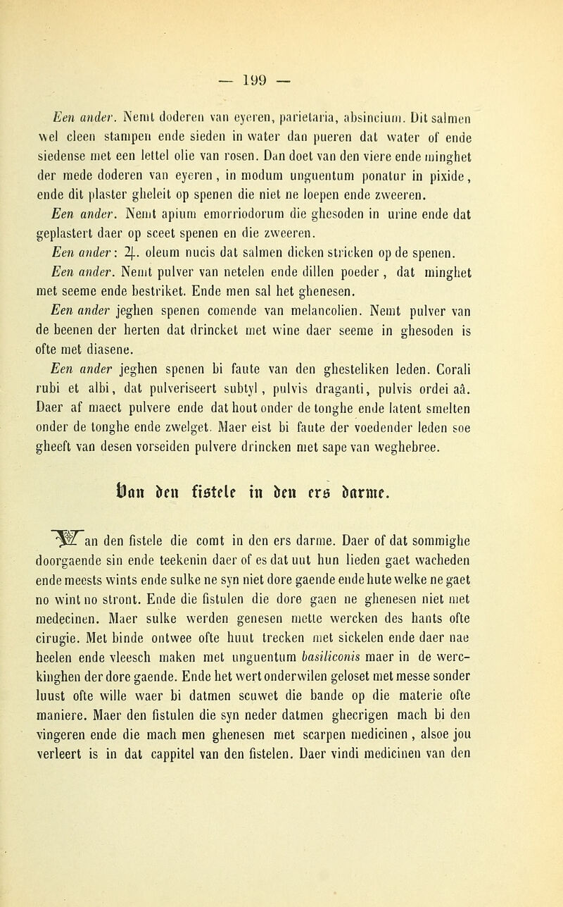 Een ander. Nemt doderen van eyeren, parietaria, absincium. Ditsalmen wel cleen stanipen ende sieden in water dan pueren dat water of ende siedense met een lettel olie van rosen. Dan doet van den viere ende minghet der mede doderen van eyeren, in modum unguentum ponatur in pixide, ende dit plaster gheleit op spenen die niet ne loepen ende zweeren. Een ander. Nemt apium emorriodorum die ghesoden in urine ende dat geplastert daer op sceet spenen en die zweeren. Een ander: 2J.. oleum nucis dat salmen dicken stricken op de spenen. Een ander. Nenit pulver van netelen ende dillen poeder, dat minghet met seeme ende bestriket. Ende men sal het ghenesen. Een ander jeghen spenen comende van melancolien. Nemt pulver van de beenen der herten dat drincket met wine daer seeme in ghesoden is ofte met diasene. Een ander jeghen spenen bi faute van den ghesteliken leden. Corali rubi et albi, dat pulveriseert subtyl, pulvis draganti, pulvis ordei aâ. Daer af maect pulvere ende dat hout onder de tonghe ende latent smelten onder de tonghe ende zwelget. Maer eist bi faute der voedender leden soe gheeft van desen vorseiden pulvere drincken met sape van weghebree. tiaiî kn fistele in ben era îiarme. ^llan den fistele die comt in den ers darme. Daer of dat sommighe doorgaende sin ende teekenin daer of es dat mit hun lieden gaet wacheden ende meests wints ende sulke ne syn niet dore gaende ende hute welke ne gaet no wint no stront. Ende die fistulen die dore gaen ne ghenesen niet met medecinen. Maer sulke werden genesen mette wercken des hants ofte cirugie. Met binde ontwee ofte huut trecken met sickelen ende daer nae heelen ende vleesch maken met unguentum basiliconis maer in de werc- kinghen der dore gaende. Ende het wert ondervvilen geloset met messe sonder luust ofte wille waer bi datmen scuwet die bande op die materie ofte manière. Maer den fistulen die syn neder datmen ghecrigen mach bi den vingeren ende die mach men ghenesen met scarpen medicinen , alsoe jou verleert is in dat cappitel van den fistelen. Daer vindi medicinen van den