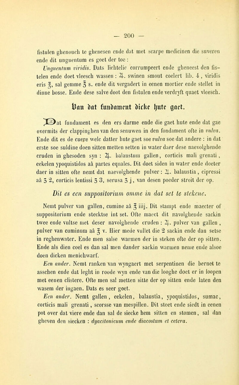 fistulen ghenouch te ghenesen ende dat met scarpe medicinen die suveren ende dit unguentum es goet der toe : Unguentum viridis. Dats lichtelic corrumpeert ende gheneest den fis- telen ende doet vleesch wassen : 4. swinen smout coelert lib. 4 , viridis eris 5, sal gemme 3 s. ende dit vergadert in eenen mortier ende stellet in dinne bosse. Ende dese salve doot den fistulen ende verdryft quaet vleesch. toon bût funbament biche Ijitte goet. >at fundament es den ers darme ende die gaet hute ende dat gae overmits der clappinghen van den senuwen in den fondament ofte in vulva. Ende dit es de cuere welc datter hute gaet soe vulva soe dat andere : in dat erste soe suldine doen sitten metten setten in water daer dese naevolghende cruden in ghesoden syn : 2J.. balaiistum gallen, corticis mali grenati, eekelen ypoquistidos aâ partes equales. Dit doet siden in water ende doeter daer in sitten ofte nemt dat naevolghende pulver : 2|. balaustia, cipressi aâ 5 2, corticis lentissi 3 3, serusa 5 j, van desen poeder stroit der op. Dit es een suppositorium omme in dat set te stekene. Nemt pulver van gallen, cumine aâ ^ iiij. Dit stampt ende maecter of suppositorium ende stecktse int set. Ofte maect dit navolghende sackin twee ende vultse met deser navolghende cruden : 2j_. pulver van gallen , pulver van cuminum aâ ^ v. Hier mede vullet die 2 sackin ende dan setse in reghenwater. Ende men salse warmen der in steken ofte der op sitten. Ende als dien coel es dan sal men dander sackin warmen nenie ende alsoe doen dicken menichwarf. Een ander. Nemt ranken van wyngaert met serpentinen die bernet te asschen ende dat leght in roode wyn ende van die looghe doet er in loopen met eenen clistere. Ofte men sal metten sitte der op sitten ende laten den wasem der ingaen. Dats es seer goet. Een ander. Nemt gallen, eekelen, balaustia, ypoquistidos, sumac, corticis mali grenati, scorsse van mespillen. Dit stoet ende siedt in eenen pot over dat viere ende dan sal de siecke hem sitten en stomen, sal dan gheven den siecken : dyacitonicum ende diacostum et cetera.