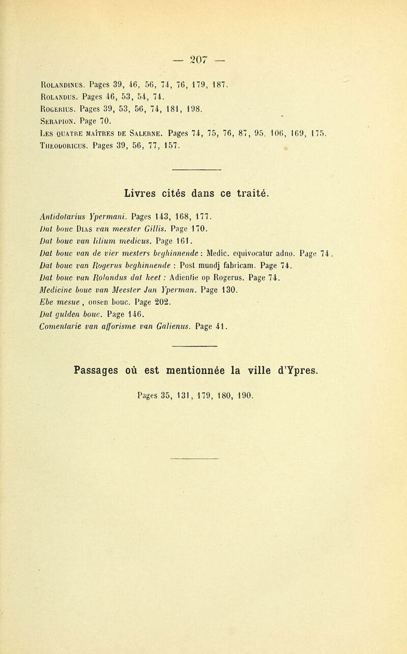 Rolandinus. Pages 39, 46, 50, 74, 76, 179, 187. Rolandijs. Pages 46, 53, 54, 74. ROGERIUS. Pages 39, 53, 56, 74, 181, 198. Seramon. Page 70. Les quatre maîtres de Salerne. Pages 74, 75, 76, 87, 95, 106, 169, 175. Theouoricus. Pages 39, 56, 77, 157. Livres cités dans ce traité. Antidotarius Ypermani. Pages 143, 168, 177. Dat bouc Dias van meesler Gillis. Page 170. Dat bouc van lilium medicus. Page 161. Dat bouc van de vier mesters beghinnende : Medic. equivocatur atlno. Page 74, bat bouc van Rogerus beghinnende : Post mundj fabricam. Page 74. Dat bouc van Rolandus dat heet : Adienfie op Rogerus. Page 74. Medicine bouc van Meester Jan Yperman. Page 130. Ebe mesue , onsen bouc. Page 202. Dat guidai bouc. Page 146. Comentarie van afforisrne van Galienus. Page 41. Passages où est mentionnée la ville d'Ypres. Pages 35, 131, 179, 180, 190.