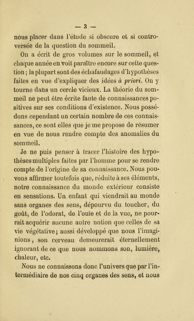 nous placer dans l'étude si obscure et si contro- versée de la question du sommeil. On a écrit de gros volumes sur le sommeil, et chaque année en voit paraître encore sur cette ques- tion; la plupart sont des échafaudages d'hypothèses faites en vue d'expliquer des idées à 'priori. On y tourne dans un cercle vicieux. La théorie du som- meil ne peut être écrite faute de connaissances po- sitives sur ses conditions d'existence. Nous possé- dons cependant un certain nombre de ces connais- sances, ce sont elles que je me propose de résumer en vue de nous rendre compte des anomalies du sommeil. Je ne puis penser à tracer l'histoire des hypo- thèses multiples faites par l'homme pour se rendre compte de l'origine de sa connaissance. Nous pou- vons affirmer toutefois que, réduite à ses éléments, notre connaissance du monde extérieur consiste en sensations. Un enfant qui viendrait au monde sans organes des sens, dépourvu du toucher, du goût, de l'odorat, de l'ouïe et de la vue, ne pour- rait acquérir aucune autre notion que celles de sa vie végétative ; aussi développé que nous l'imagi- nions , son cerveau demeurerait éternellement ignorant de ce que nous nommons son, lumière, chaleur, etc. Nous ne connaissons donc l'univers que par l'in- termédiaire de nos cinq organes des sens, et nous