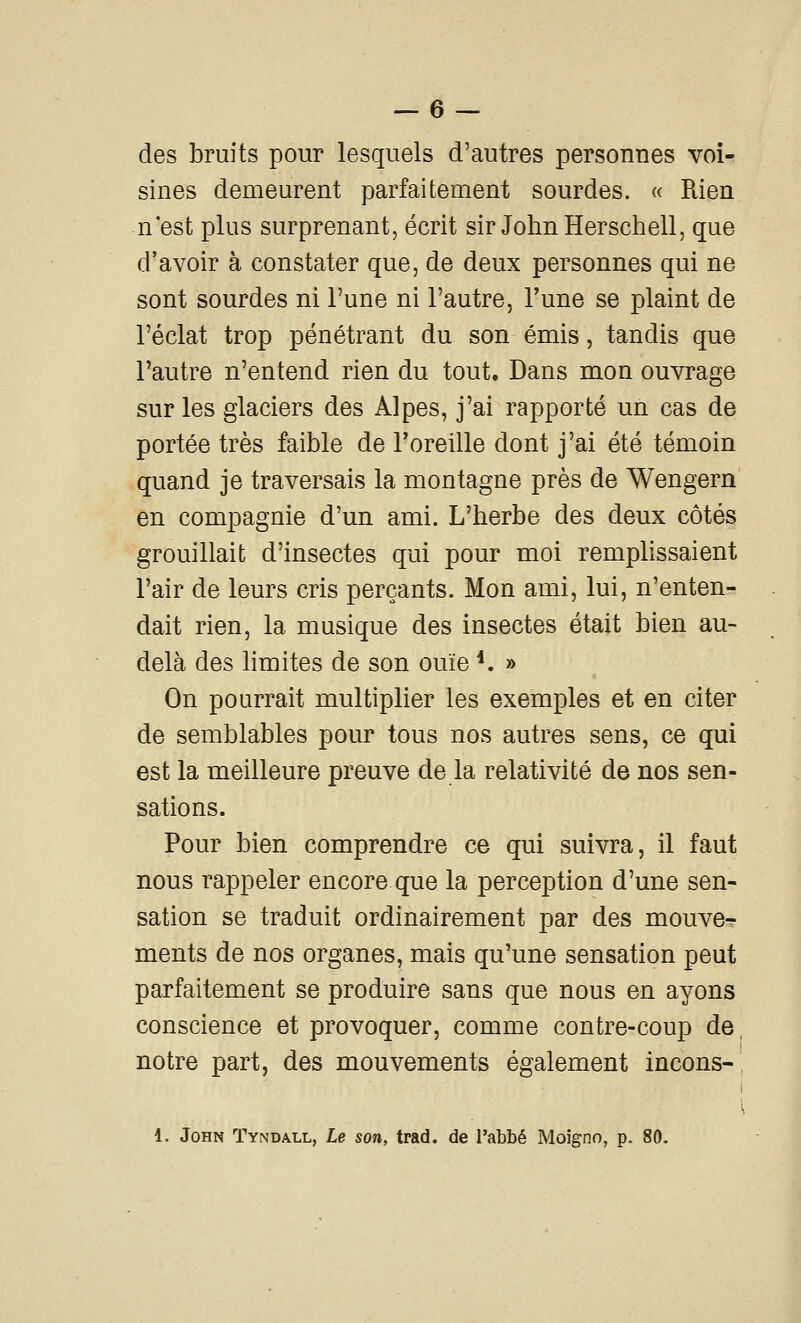 des bruits pour lesquels d'autres personnes voi- sines demeurent parfaitement sourdes. « Rien n'est plus surprenant, écrit sir John Herschell, que d'avoir à constater que, de deux personnes qui ne sont sourdes ni l'une ni l'autre, l'une se plaint de l'éclat trop pénétrant du son émis, tandis que l'autre n'entend rien du tout. Dans mon ouvrage sur les glaciers des Alpes, j'ai rapporté un cas de portée très faible de l'oreille dont j'ai été témoin quand je traversais la montagne près de Wengern en compagnie d'un ami. L'herbe des deux côtés grouillait d'insectes qui pour moi remplissaient l'air de leurs cris perçants. Mon ami, lui, n'enten- dait rien, la musique des insectes était bien au- delà des hmites de son ouïe *. » On pourrait multiplier les exemples et en citer de semblables pour tous nos autres sens, ce qui est la meilleure preuve de la relativité de nos sen- sations. Pour bien comprendre ce qui suivra, il faut nous rappeler encore que la perception d'une sen- sation se traduit ordinairement par des mouve^ ments de nos organes, mais qu'une sensation peut parfaitement se produire sans que nous en ayons conscience et provoquer, comme contre-coup de, notre part, des mouvements également incons- ^ 1. John Tyndall, Le son, trad. de l'abbé Moigno, p. 80.