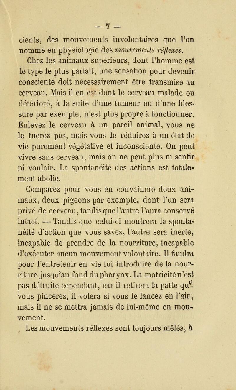 cients, des mouvements involontaires que l'on nomme en physiologie des mouvements réflexes. Chez les animaux supérieurs, dont l'homme est le type le plus parfait, une sensation pour devenir consciente doit nécessairement être transmise au cerveau. Mais il en est dont le cerveau malade ou détérioré, à la suite d'une tumeur ou d'une bles- sure par exemple, n'est plus propre à fonctionner. Enlevez le cerveau à un pareil animal, vous ne le tuerez pas, mais vous le réduirez à un état de vie purement végétative et inconsciente. On peut vivre sans cerveau, mais on ne peut plus ni sentir ni vouloir. La spontanéité des actions est totale- ment abolie. Comparez pour vous en convaincre deux ani- maux, deux pigeons par exemple, dont l'un sera privé de cerveau, tandis que l'autre l'aura conservé intact. — Tandis que celui-ci montrera la sponta- néité d'action que vous savez, l'autre sera inerte, incapable de prendre de la nourriture^ incapable d'exécuter aucun mouvement volontaire. Il faudra pour l'entretenir en vie lui introduire de la nour- riture jusqu'au fond du pharynx. La motricité n'est pas détruite cependant, car il retirera la patte qu^^ vous pincerez, il volera si vous le lancez en l'air, mais il ne se mettra jamais de lui-même en mou^ vement. Les mouvements réflexes sont toujours mêlés, à