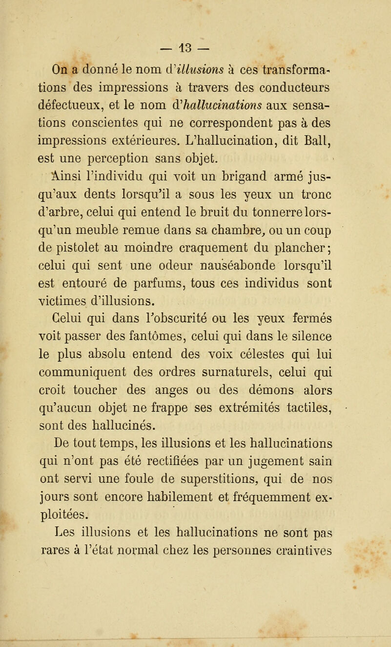 On a donné le nom cVillusions à ces transforma- tions des impressions à travers des conducteurs défectueux, et le nom d'hallucinations aux sensa- tions conscientes qui ne correspondent pas à des impressions extérieures. L'hallucination, dit Bail, est une perception sans objet. Ainsi l'individu qui voit un brigand armé jus- qu'aux dents lorsqu'il a sous les yeux un tronc d'arbre, celui qui entend le bruit du tonnerre lors- qu'un meuble remue dans sa chambre^ ou un coup de pistolet au moindre craquement du plancher ; celui qui sent une odeur nauséabonde lorsqu'il est entouré de parfums, tous ces individus sont victimes d'illusions. Celui qui dans Tobscurité ou les yeux fermés voit passer des fantômes, celui qui dans le silence le plus absolu entend des voix célestes qui lui communiquent des ordres surnaturels, celui qui croit toucher des anges ou des démons alors qu'aucun objet ne frappe ses extrémités tactiles, sont des hallucinés. De tout temps, les illusions et les hallucinations qui n'ont pas été rectifiées par un jugement sain ont servi une foule de superstitions, qui de nos jours sont encore habilement et fréquemment ex- ploitées. Les illusions et les hallucinations ne sont pas rares à l'état normal chez les personnes craintives