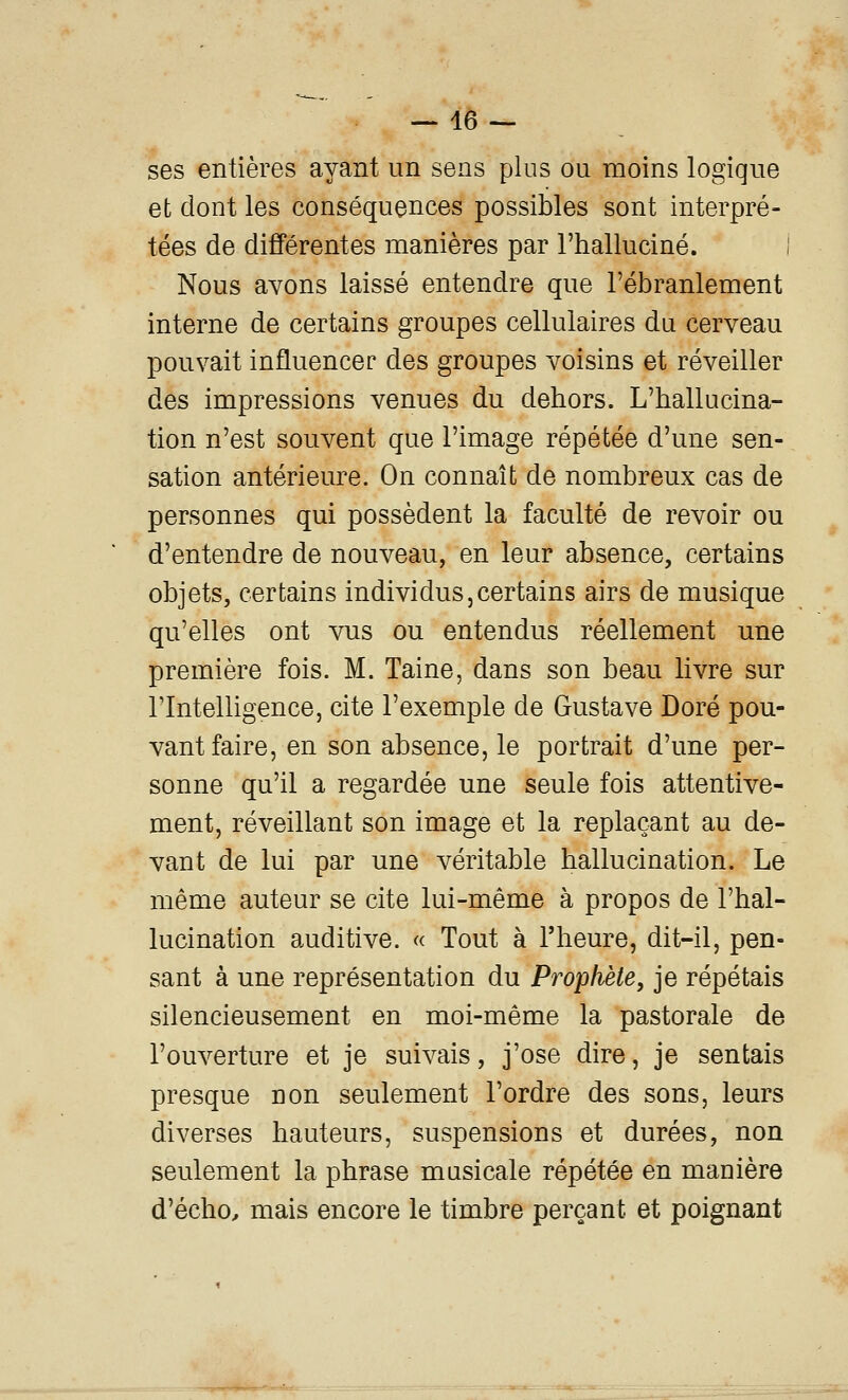 — lè- ses entières ayant un sens plus ou moins logique et dont les conséquences possibles sont interpré- tées de différentes manières par l'halluciné. I Nous avons laissé entendre que l'ébranlement interne de certains groupes cellulaires du cerveau pouvait influencer des groupes voisins et réveiller des impressions venues du dehors. L'hallucina- tion n'est souvent que l'image répétée d'une sen- sation antérieure. On connaît de nombreux cas de personnes qui possèdent la faculté de revoir ou d'entendre de nouveau, en leur absence, certains objets, certains individus,certains airs de musique qu'elles ont vus ou entendus réellement une première fois. M. Taine, dans son beau livre sur l'Intelligence, cite l'exemple de Gustave Doré pou- vant faire, en son absence, le portrait d'une per- sonne qu'il a regardée une seule fois attentive- ment, réveillant son image et la replaçant au de- vant de lui par une véritable hallucination. Le même auteur se cite lui-même à propos de l'hal- lucination auditive. « Tout à l'heure, dit-il, pen- sant à une représentation du Prophète, je répétais silencieusement en moi-même la pastorale de l'ouverture et je suivais, j'ose dire, je sentais presque non seulement l'ordre des sons, leurs diverses hauteurs, suspensions et durées, non seulement la phrase musicale répétée en manière d'écho, mais encore le timbre perçant et poignant