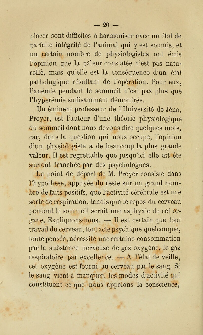 placer sont difiBciles à harmoniser avec un état de parfaite intégrité de l'animal qui y est soumis, et un certain nombre de physiologistes ont émis l'opinion que la pâleur constatée n'est pas natu- relle, mais qu'elle est la conséquence d'un état pathologique résultant de l'opération. Pour eux, l'anémie pendant le sommeil n'est pas plus que rhyperémie suffisamment démontrée. Un éminent professeur de l'Université de Jéna, Preyer, est l'auteur d'une théorie physiologique du sommeil dont nous devons dire quelques mots, car, dans la question qui nous occupe, Topinion d'un physiologiste a de beaucoup la plus grande valeur. Il est regrettable que jusqu'ici elle ait été surtout tranchée par des psychologues. Le point de départ de M. Preyer consiste dans l'hypothèse, appuyée du reste sur un grand nom- bre de faits positifs, que l'activité cérébrale est une sorte de respiration, tandis que le repos du cerveau pendant le sommeil serait une asphyxie de cet or- gane. Expliquons-nous. — Il est certain que tout travail du cerveau, tout acte psychique quelconque, toute pensée, nécessite une certaine consommation par la substance nerveuse de gaz oxygène, le gaz respiratoire par excellence. — A l'état de veille, cet oxygène est fourni au cerveau par le sang. Si le sang vient à manquer, les modes d'activité qui constituent ce que nous appelons la conscience,