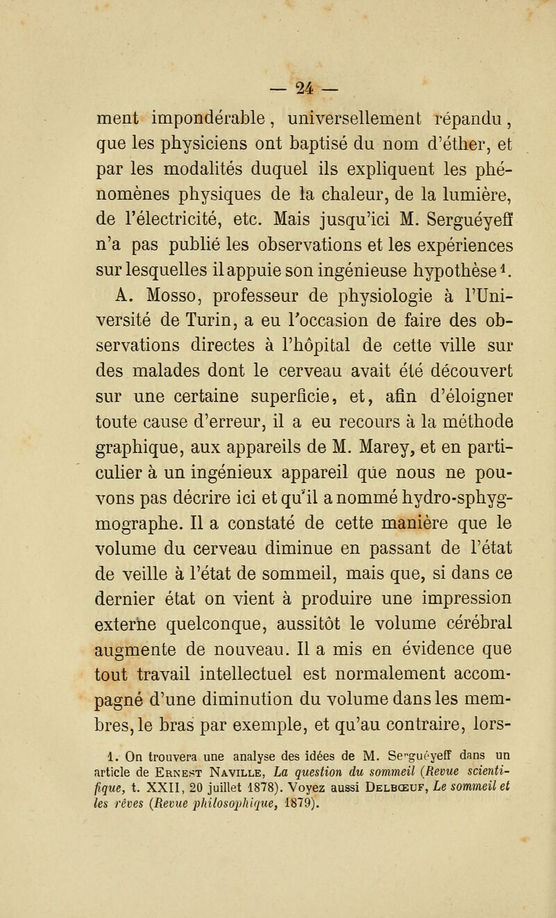 ment impondérable, universellement répandu, que les physiciens ont baptisé du nom d'éther, et par les modalités duquel ils expliquent les phé- nomènes physiques de la chaleur, de la lumière, de l'électricité, etc. Mais jusqu'ici M. SerguéyeS n'a pas publié les observations et les expériences sur lesquelles ilappuie son ingénieuse hypothèse^. A. Mosso, professeur de physiologie à l'Uni- versité de Turin, a eu l'occasion de faire des ob- servations directes à l'hôpital de cette ville sur des malades dont le cerveau avait été découvert sur une certaine superficie, et, afin d'éloigner toute cause d'erreur, il a eu recours à la méthode graphique, aux appareils de M. Marey, et en parti- cuUer à un ingénieux appareil qiie nous ne pou- vons pas décrire ici et qu'il a nommé hydro-sphyg- mographe. Il a constaté de cette manière que le volume du cerveau diminue en passant de l'état de veille à l'état de sommeil, mais que, si dans ce dernier état on vient à produire une impression externe quelconque, aussitôt le volume cérébral augmente de nouveau. Il a mis en évidence que tout travail intellectuel est normalement accom- pagné d'une diminution du volume dans les mem- bres, le bras par exemple, et qu'au contraire, lors- 1. On trouvera une analyse des idées de M. Se'^guéyeff dans un article de Ernest Naville, La question du sommeil {Revue scienti- fique, t. XXII, 20 juillet 1878). Voyez aussi Delbœuf, Le sommeil et les rêves {Revue 2Jhilosophique, 1879).