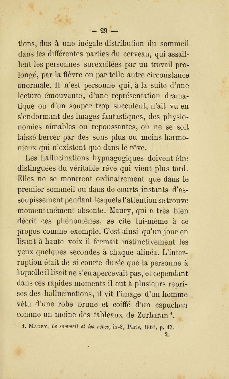 tions, dus à une inégale distribution du sommeil dans les différentes parties du cerveau, qui assail- lent les personnes surexcitées par un travail pro- longé, par la fièvre ou par telle autre circonstance anormale. Il n'est personne qui, à la suite d'une lecture émouvante, d'une représentation drama- tique ou d'un souper trop succulent, n'ait vu en s'endormant des images fantastiques, des physio- nomies aimables ou repoussantes, ou ne se soit laissé bercer par des sons plus ou moins harmo- nieux qui n'existent que dans le rêve. Les hallucinations hypnagogiques doivent être distinguées du véritable rêve qui vient plus tard. Elles ne se montrent ordinairement que dans le premier sommeil ou dans de courts instants d'as- soupissement pendant lesquels l'attention se trouve momentanément absente. Maury, qui a très bien décrit ces phénomènes, se cite lui-même à ce propos comme exemple. C'est ainsi qu'un jour en lisant à haute voix il fermait instinctivement les yeux quelques secondes à chaque ahnéa. L'inter- ruption était de si courte durée que la personne à laquelle iUisait ne s'en apercevait pas, et cependant dans ces rapides moments il eut à plusieurs repri- ses des hallucinations, il vit l'image d'un homme vêtu d'une robe brune et coiffé d'un capuchon comme un moine des tableaux de Zurbaran *. 1. Maury, Le sommeil et les rêves, in-8, Paris, 1861, p. 47. 2,