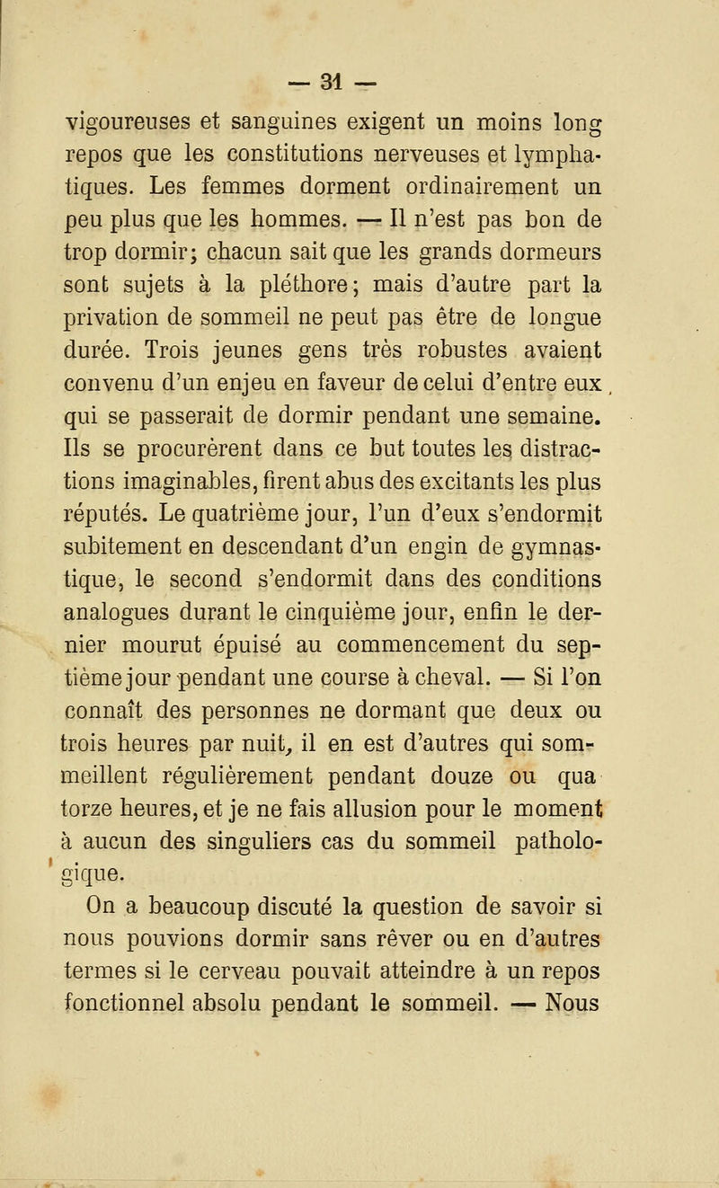 vigoureuses et sanguines exigent un moins long repos que les constitutions nerveuses et lympha- tiques. Les femmes dorment ordinairement un peu plus que les hommes. — Il n'est pas bon de trop dormir; chacun sait que les grands dormeurs sont sujets à la pléthore; mais d'autre part la privation de sommeil ne peut pas être de longue durée. Trois jeunes gens très robustes avaient convenu d'un enjeu en faveur de celui d'entre eux qui se passerait de dormir pendant une semaine. Ils se procurèrent dans ce but toutes le3 distrac- tions imaginables, firent abus des excitants les plus réputés. Le quatrième jour, l'un d'eux s'endormit subitement en descendant d'un engin de gymnas- tique, le second s'endormit dans des conditions analogues durant le cinquième jour, enfin le der- nier mourut épuisé au commencement du sep- tième jour pendant une course à cheval. — Si l'on connaît des personnes iie dormant que deux ou trois heures par nuit^ il en est d'autres qui som- meillent régulièrement pendant douze ou qua torze heures, et je ne fais allusion pour le moment à aucun des singuliers cas du sommeil patholo- gique. On a beaucoup discuté la question de savoir si nous pouvions dormir sans rêver ou en d'autres termes si le cerveau pouvait atteindre à un repos fonctionnel absolu pendant le sommeil. — Nous