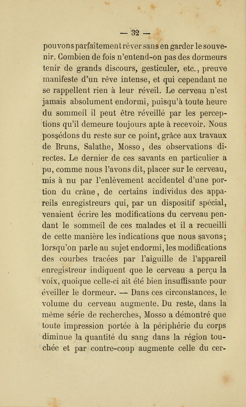 pouvons parfaitemen i rêver sans en garder le souve- nir. Combien de fois n'entend-on pas des dormeurs tenir de grands discours, gesticuler, etc., preuve manifeste d'un rêve intense, et qui cependant ne se rappellent rien à leur réveil. Le cerveau n'est jamais absolument endormi, puisqu'à toute heure du sommeil il peut être réveillé par les percep- tions qu'il demeure toujours apte à recevoir. Nous possédons du reste sur ce point, grâce aux travaux de Bruns, Salathe, Mosso, des observations di- rectes. Le dernier de ces savants en particulier a pu, comme nous l'avons dit, placer sur le cerveau, mis à nu par l'enlèvement accidentel d'une por- tion du crâne, de certains individus des appa- reils enregistreurs qui, par un dispositif spécial, venaient écrire les modifications du cerveau pen- dant le sommeil de ces malades et il a recueilli de cette manière les indications que nous savons ; lorsqu'on parle au sujet endormi, les modifications des courbes tracées par l'aiguille de l'appareil enregistreur indiquent que le cerveau a perçu la voix, quoique celle-ci ait été bien insuffisante pour éveiller le dormeur. — Dans ces circonstances, le volume du cerveau augmente. Du reste, dans la même série de recherches, Mosso a démontré que toute impression portée à la périphérie du corps diminue la quantité du sang dans la région tou- chée et par contre-coup augmente celle du cer-