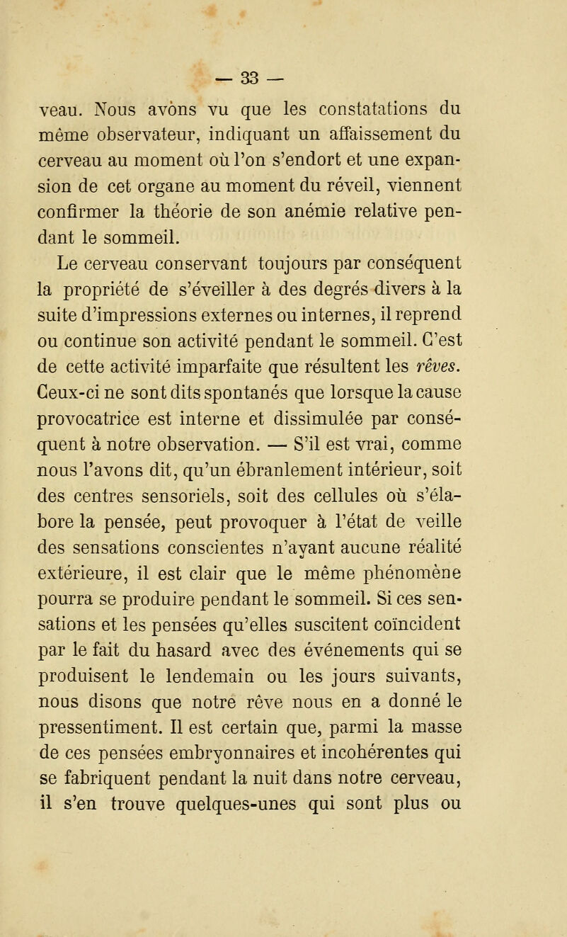 veau. Nous avons vu que les constatations du même observateur, indiquant un affaissement du cerveau au moment où l'on s'endort et une expan- sion de cet organe au moment du réveil, viennent confirmer la théorie de son anémie relative pen- dant le sommeil. Le cerveau conservant toujours par conséquent la propriété de s'éveiller à des degrés divers à la suite d'impressions externes ou internes, il reprend ou continue son activité pendant le sommeil. C'est de cette activité imparfaite que résultent les rêves. Ceux-ci ne sont dits spontanés que lorsque la cause provocatrice est interne et dissimulée par consé- quent à notre observation. — S'il est vrai, comme nous l'avons dit, qu'un ébranlement intérieur, soit des centres sensoriels, soit des cellules où s'éla- bore la pensée, peut provoquer à l'état de veille des sensations conscientes n'ayant aucune réalité extérieure, il est clair que le même phénomène pourra se produire pendant le sommeil. Si ces sen- sations et les pensées qu'elles suscitent coïncident par le fait du hasard avec des événements qui se produisent le lendemain ou les jours suivants, nous disons que notre rêve nous en a donné le pressentiment. Il est certain que, parmi la masse de ces pensées embryonnaires et incohérentes qui se fabriquent pendant la nuit dans notre cerveau, il s'en trouve quelques-unes qui sont plus ou