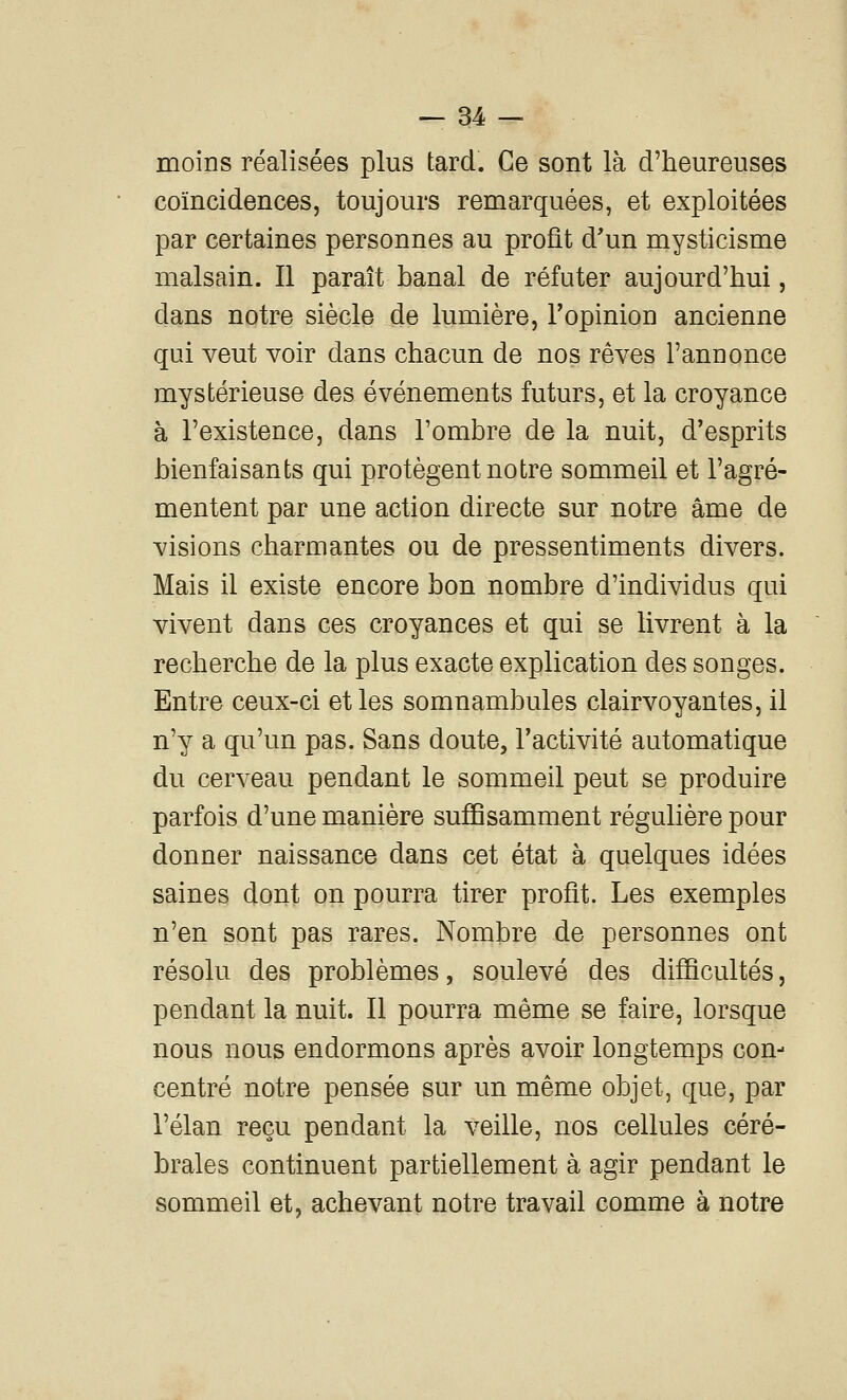 moins réalisées plus tard. Ce sont là d'heureuses coïncidences, toujours remarquées, et exploitées par certaines personnes au profit d'un mysticisme malsain. Il paraît banal de réfuter aujourd'hui, dans notre siècle de lumière, Topinion ancienne qui veut voir dans chacun de nos rêves l'annonce mystérieuse des événements futurs, et la croyance à l'existence, dans l'ombre de la nuit, d'esprits bienfaisants qui protègent notre sommeil et l'agré- mentent par une action directe sur notre âme de visions charmantes ou de pressentiments divers. Mais il existe encore bon nombre d'individus qui vivent dans ces croyances et qui se livrent à la recherche de la plus exacte explication des songes. Entre ceux-ci et les somnambules clairvoyantes, il n'y a qu'un pas. Sans doute, l'activité automatique du cerveau pendant le sommeil peut se produire parfois d'une manière suffisamment régulière pour donner naissance dans cet état à quelques idées saines dont on pourra tirer profit. Les exemples n'en sont pas rares. Nombre de personnes ont résolu des problèmes, soulevé des difficultés, pendant la nuit. Il pourra même se faire, lorsque nous nous endormons après avoir longtemps con- centré notre pensée sur un même objet, que, par l'élan reçu pendant la veille, nos cellules céré- brales continuent partiellement à agir pendant le sommeil et, achevant notre travail comme à notre