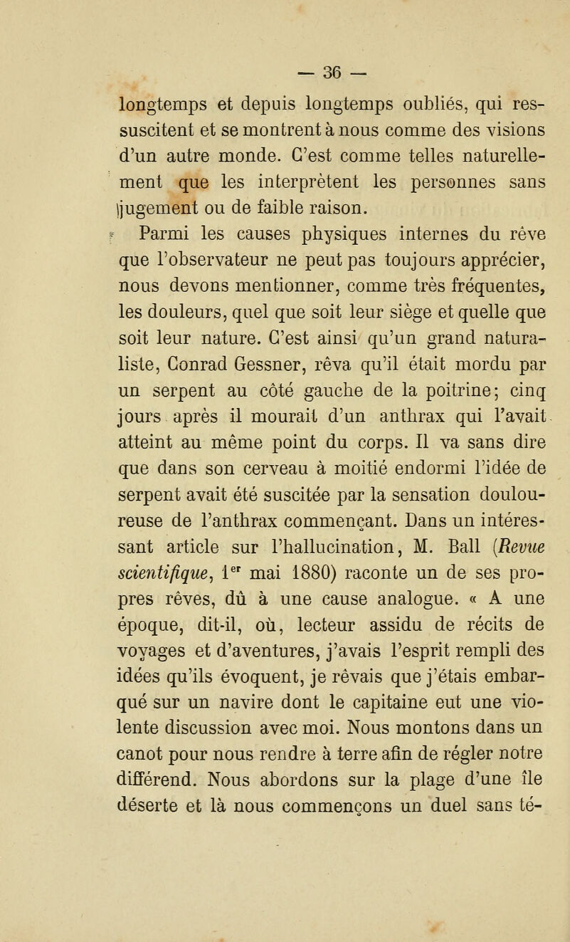 longtemps et depuis longtemps oubliés, qui res- suscitent et se montrent à nous comme des visions d'un autre monde. C'est comme telles naturelle- ment que les interprètent les personnes sans ijugement ou de faible raison. Parmi les causes physiques internes du rêve que l'observateur ne peut pas toujours apprécier, nous devons mentionner, comme très fréquentes, les douleurs, quel que soit leur siège et quelle que soit leur nature. C'est ainsi qu'un grand natura- liste, Conrad Gessner, rêva qu'il était mordu par un serpent au côté gauche de la poitrine; cinq jours après il mourait d'un anthrax qui l'avait atteint au même point du corps. Il va sans dire que dans son cerveau à moitié endormi l'idée de serpent avait été suscitée par la sensation doulou- reuse de l'anthrax commençant. Dans un intéres- sant article sur l'hallucination, M. Bail {Revue scientifique, i^' mai 1880) raconte un de ses pro- pres rêves, dû à une cause analogue. « A une époque, dit-il, où, lecteur assidu de récits de voyages et d'aventures, j'avais l'esprit rempli des idées qu'ils évoquent, je rêvais que j'étais embar- qué sur un navire dont le capitaine eut une vio- lente discussion avec moi. Nous montons dans un canot pour nous rendre à terre afin de régler notre différend. Nous abordons sur la plage d'une île déserte et là nous commençons un duel sans té-