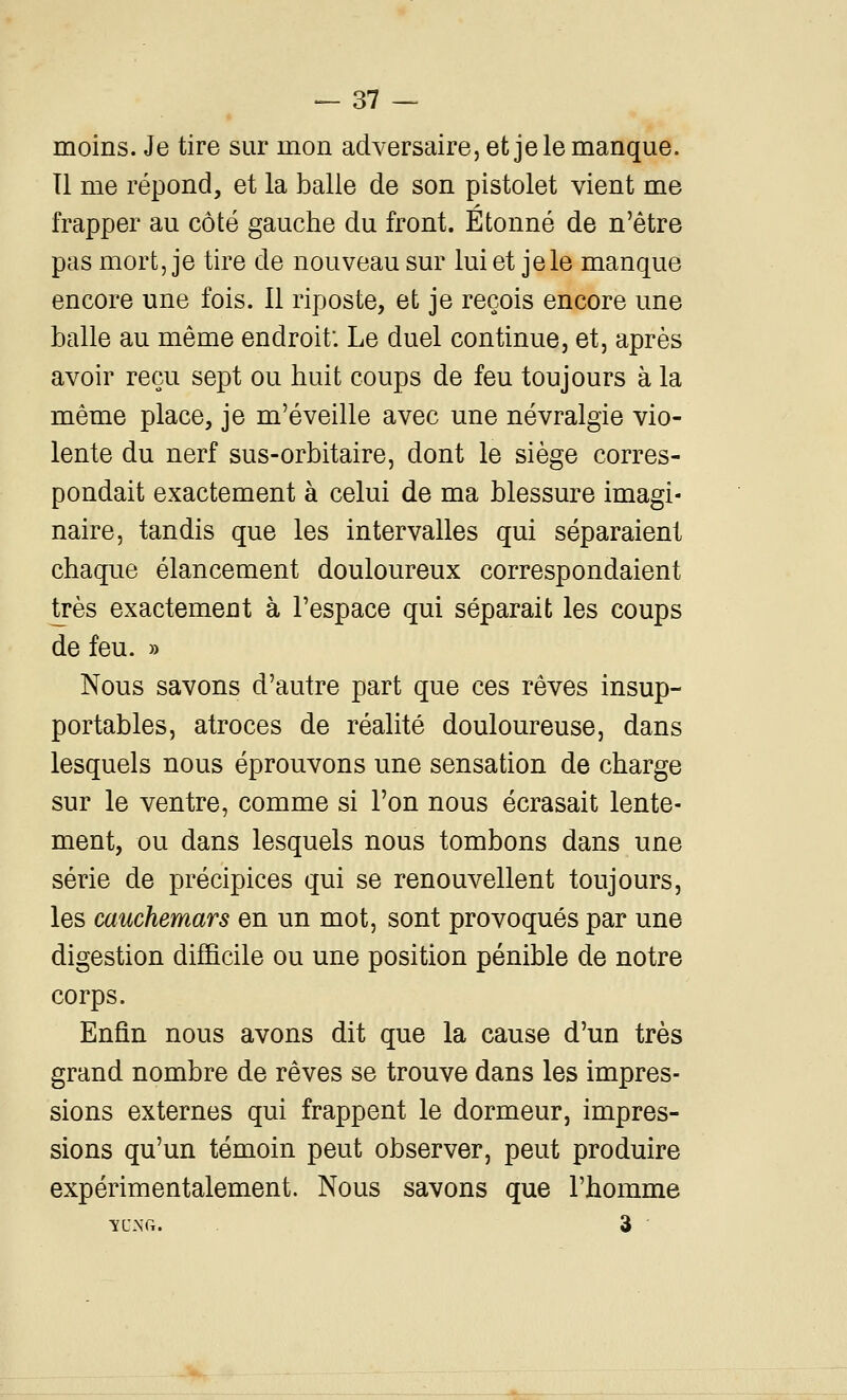 moins. Je tire sur mon adversaire, et je le manque, îl me répond, et la balle de son pistolet vient me frapper au côté gauche du front. Étonné de n'être pas mort, je tire de nouveau sur lui et je le manque encore une fois. Il riposte, et je reçois encore une balle au même endroit. Le duel continue, et, après avoir reçu sept ou huit coups de feu toujours à la même place, je m'éveille avec une névralgie vio- lente du nerf sus-orbitaire, dont le siège corres- pondait exactement à celui de ma blessure imagi- naire, tandis que les intervalles qui séparaient chaque élancement douloureux correspondaient très exactement à l'espace qui séparait les coups de feu. » Nous savons d'autre part que ces rêves insup- portables, atroces de réalité douloureuse, dans lesquels nous éprouvons une sensation de charge sur le ventre, comme si l'on nous écrasait lente- ment, ou dans lesquels nous tombons dans une série de précipices qui se renouvellent toujours, les cauchemars en un mot, sont provoqués par une digestion difficile ou une position pénible de notre corps. Enfin nous avons dit que la cause d'un très grand nombre de rêves se trouve dans les impres- sions externes qui frappent le dormeur, impres- sions qu'un témoin peut observer, peut produire expérimentalement. Nous savons que l'homme