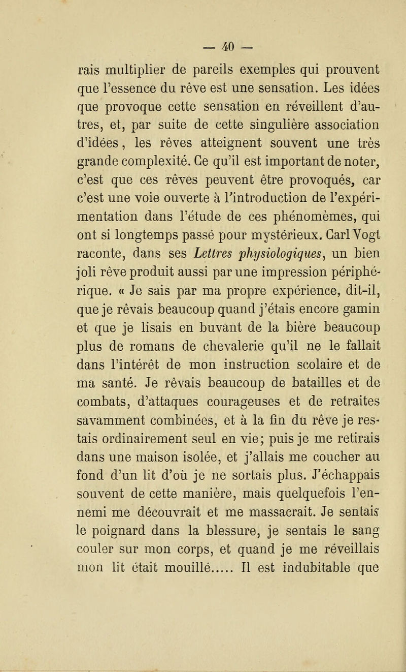 rais multiplier de pareils exemples qui prouvent que l'essence du rêve est une sensation. Les idées que provoque cette sensation en réveillent d'au- tres, et, par suite de cette singulière association d'idées, les rêves atteignent souvent une très grande complexité. Ce qu'il est important de noter, c'est que ces rêves peuvent être provoqués, car c'est une voie ouverte à Tintroduction de Texpéri- mentation dans l'étude de ces phénomèmes, qui ont si longtemps passé pour mystérieux. Garl Vogt raconte, dans ses Lettres physiologiques^ un bien joli rêve produit aussi par une impression périphé- rique. « Je sais par ma propre expérience, dit-il, que je rêvais beaucoup quand j'étais encore gamin et que je lisais en buvant de la bière beaucoup plus de romans de chevalerie qu'il ne le fallait dans l'intérêt de mon instruction scolaire et de ma santé. Je rêvais beaucoup de batailles et de combats, d'attaques courageuses et de retraites savamment combinées, et à la fin du rêve je res- tais ordinairement seul en vie; puis je me retirais dans une maison isolée, et j'allais me coucher au fond d'un lit d'où je ne sortais plus. J'échappais souvent de cette manière, mais quelquefois l'en- nemi me découvrait et me massacrait. Je sentais le poignard dans la blessure, je sentais le sang couler sur mon corps, et quand je me réveillais mon lit était mouillé Il est indubitable que