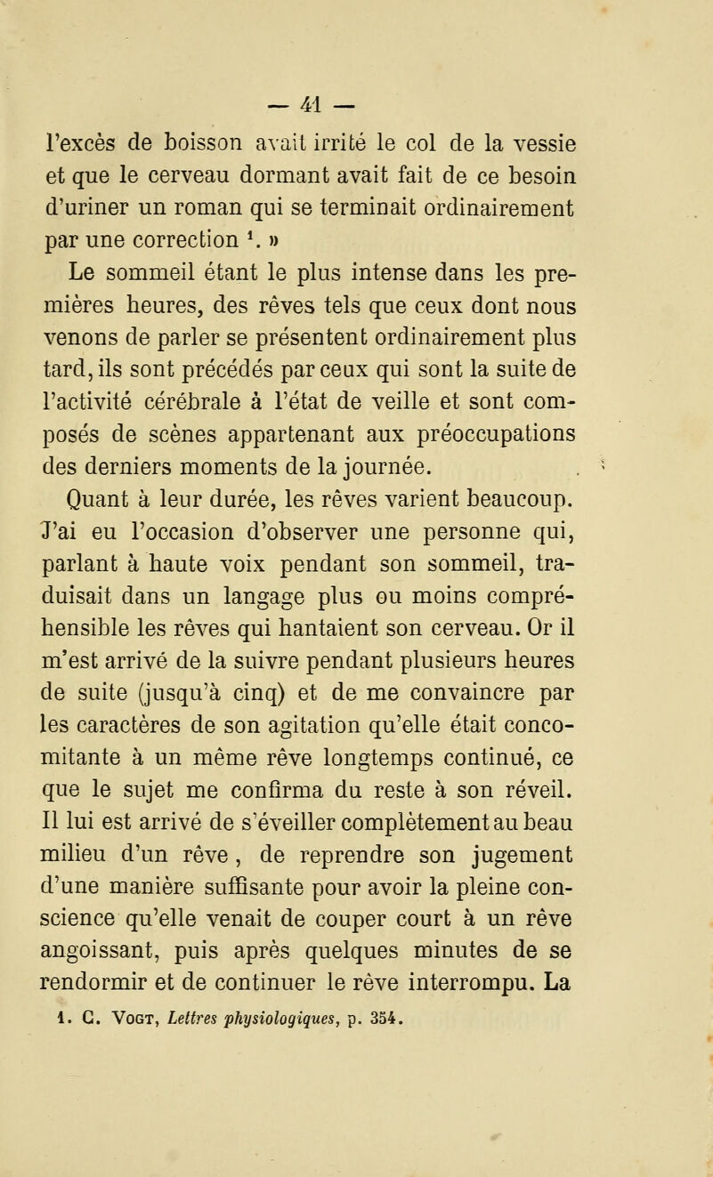 l'excès de boisson avait irrité le col de la vessie et que le cerveau dormant avait fait de ce besoin d'uriner un roman qui se terminait ordinairement par une correction *. » Le sommeil étant le plus intense dans les pre- mières heures, des rêves tels que ceux dont nous venons de parler se présentent ordinairement plus tard, ils sont précédés par ceux qui sont la suite de l'activité cérébrale à l'état de veille et sont com- posés de scènes appartenant aux préoccupations des derniers moments de la journée. Quant à leur durée, les rêves varient beaucoup. J'ai eu l'occasion d'observer une personne qui, parlant à haute voix pendant son sommeil, tra- duisait dans un langage plus ou moins compré- hensible les rêves qui hantaient son cerveau. Or il m'est arrivé de la suivre pendant plusieurs heures de suite (jusqu'à cinq) et de me convaincre par les caractères de son agitation qu'elle était conco- mitante à un même rêve longtemps continué, ce que le sujet me confirma du reste à son réveil. Il lui est arrivé de s'éveiller complètement au beau milieu d'un rêve, de reprendre son jugement d'une manière suffisante pour avoir la pleine con- science qu'elle venait de couper court à un rêve angoissant, puis après quelques minutes de se rendormir et de continuer le rêve interrompu. La 1. G. VoGT, Lettres physiologiques, p. 354.