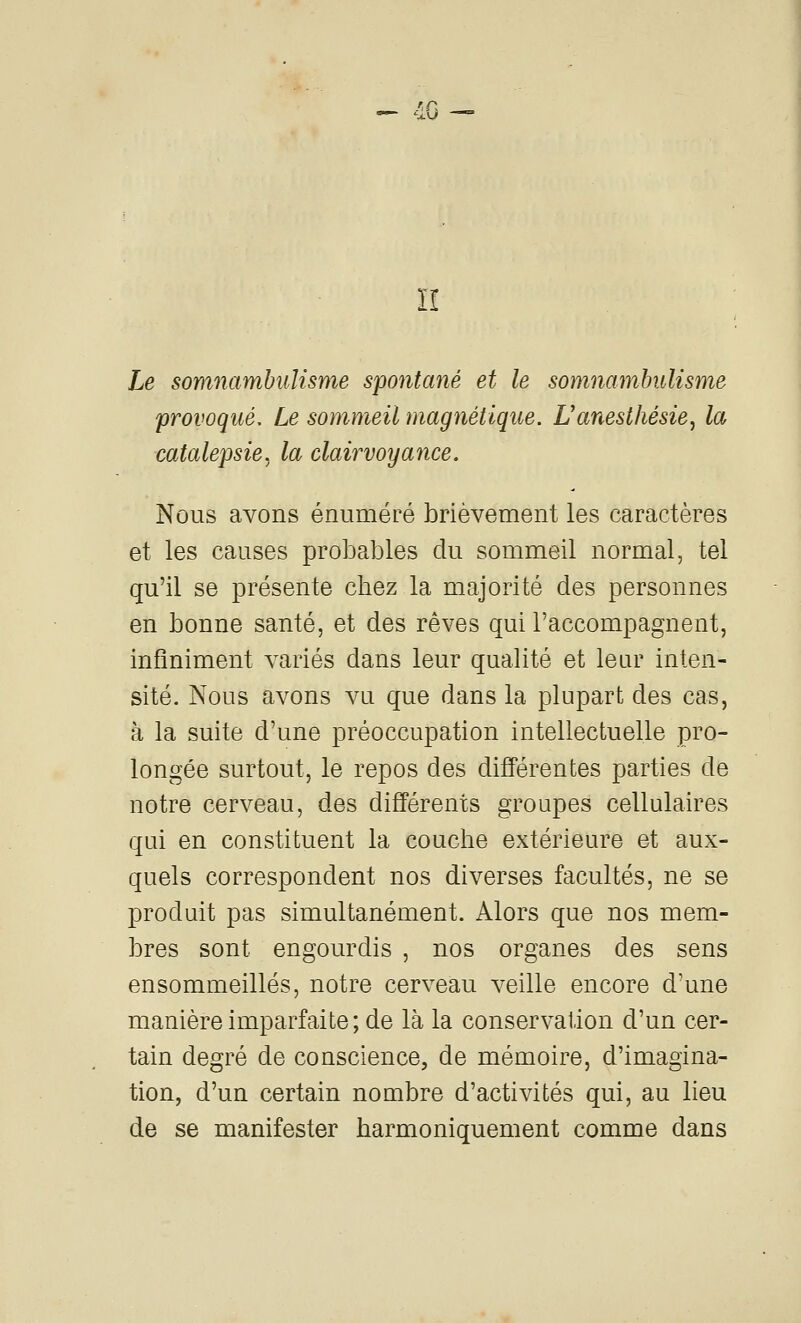 -- 4C — n Le somnambulisme spontané et le somnambulisme provoqué. Le sommeil magnétique. Uanesthésie^ la ■catalepsie, la clairvoyance. Nous avons énuméré brièvement les caractères et les causes probables du sommeil normal, tel qu'il se présente chez la majorité des personnes en bonne santé, et des rêves qui l'accompagnent, infiniment variés dans leur qualité et leur inten- sité. Nous avons vu que dans la plupart des cas, à la suite d'une préoccupation intellectuelle pro- longée surtout, le repos des différentes parties de notre cerveau, des différents groupes cellulaires qui en constituent la couche extérieure et aux- quels correspondent nos diverses facultés, ne se produit pas simultanément. Alors que nos mem- bres sont engourdis , nos organes des sens ensommeillés, notre cerveau veille encore d'une manière imparfaite; de là la conservation d'un cer- tain degré de conscience, de mémoire, d'imagina- tion, d'un certain nombre d'activités qui, au lieu de se manifester harmoniquement comme dans