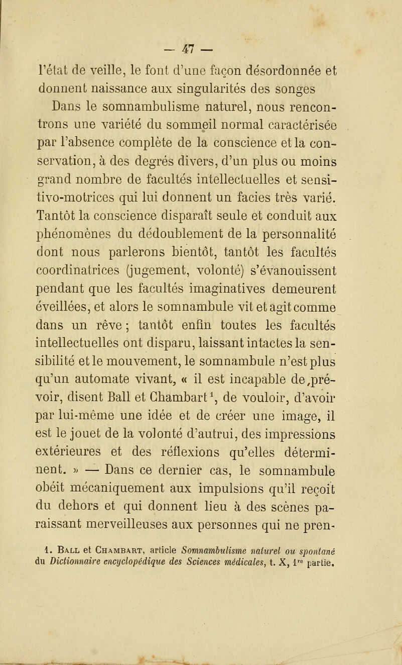 l'état de veille, le font d'une façon désordonnée et donnent naissance aux singularités des songes Dans le somnambulisme naturel, nous rencon- trons une variété du sommeil normal caractérisée par l'absence complète de la conscience et la con- servation, à des degrés divers, d'un plus ou moins grand nombre de facultés intellectuelles et sensi- tivo-motrices qui lui donnent un faciès très varié. Tantôt la conscience disparaît seule et conduit aux phénomènes du dédoublement de la personnalité dont nous parlerons bientôt, tantôt les facultés coordinatrices (jugement, volonté) s'évanouissent pendant que les facultés Imaginatives demeurent éveillées, et alors le somnambule vit et agit comme dans un rêve ; tantôt enfin toutes les facultés intellectuelles ont disparu, laissant intactes la sen- sibilité et le mouvement, le somnambule n'est plus qu'un automate vivant, « il est incapable de,pré- voir, disent Bail et Ghambart^, de vouloir, d'avoir par lui-même une idée et de créer une image, il est le jouet de la volonté d'autrui, des impressions extérieures et des réflexions qu'elles détermi- nent. )> — Dans ce dernier cas, le somnambule obéit mécaniquement aux impulsions qu'il reçoit du dehors et qui donnent lieu à des scènes pa- raissant merveilleuses aux personnes qui ne pren- 1. Ball et Chambart, article Somnambulisme naturel ou spontané du Dictionnaire encyclopédique des Sciences médicales, t. X, 1'^ partie.