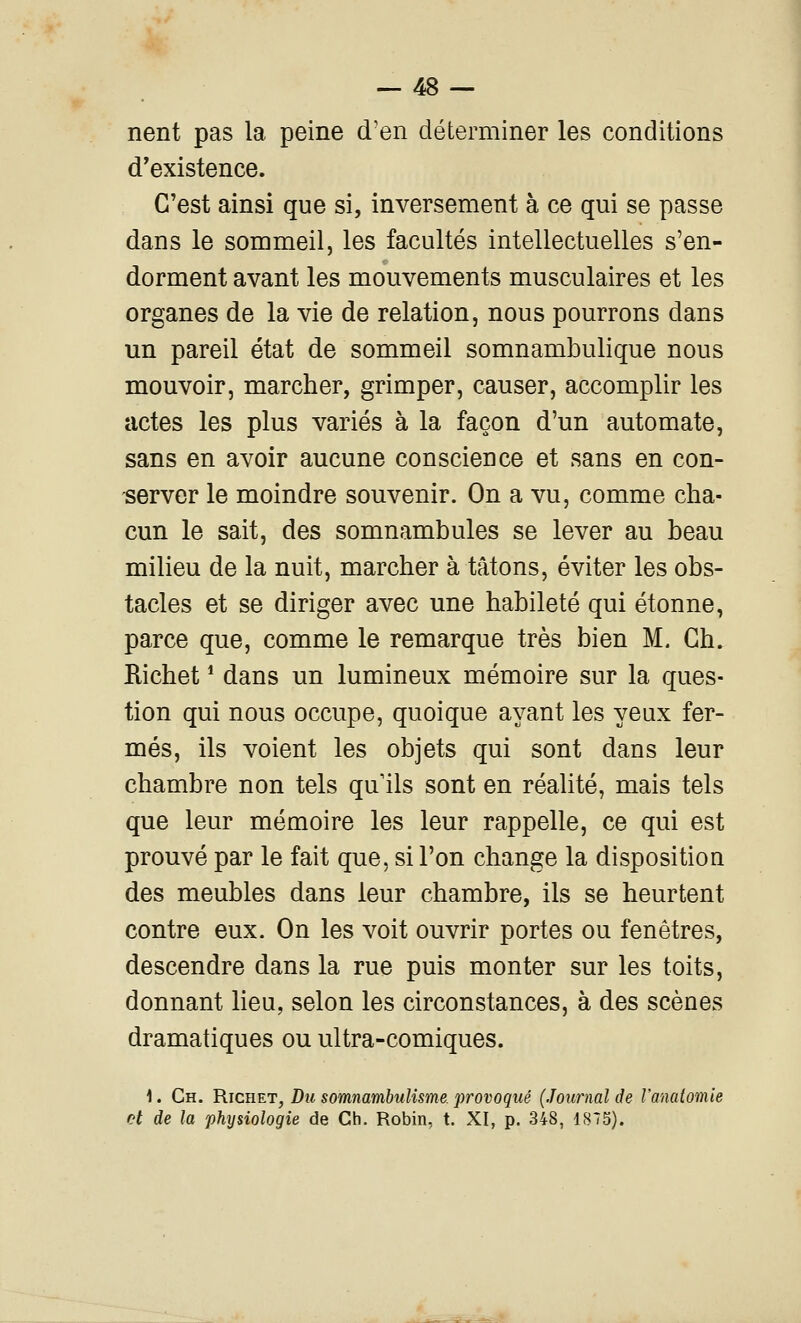 nent pas la peine d'en déterminer les conditions d'existence. C'est ainsi que si, inversement à ce qui se passe dans le sommeil, les facultés intellectuelles s'en- dorment avant les mouvements musculaires et les organes de la vie de relation, nous pourrons dans un pareil état de sommeil somnambulique nous mouvoir, marcher, grimper, causer, accomplir les actes les plus variés à la façon d'un automate, sans en avoir aucune conscience et sans en con- server le moindre souvenir. On a vu, comme cha- cun le sait, des somnambules se lever au beau milieu de la nuit, marcher à tâtons, éviter les obs- tacles et se diriger avec une habileté qui étonne, parce que, comme le remarque très bien M. Gh. Richet * dans un lumineux mémoire sur la ques- tion qui nous occupe, quoique ayant les yeux fer- més, ils voient les objets qui sont dans leur chambre non tels qu'ils sont en réalité, mais tels que leur mémoire les leur rappelle, ce qui est prouvé par le fait que, si l'on change la disposition des meubles dans leur chambre, ils se heurtent contre eux. On les voit ouvrir portes ou fenêtres, descendre dans la rue puis monter sur les toits, donnant lieu, selon les circonstances, à des scènes dramatiques ou ultra-comiques. i. Ch. Richet, Du somnambulisme, provoqué (Journal de Vanatomie et de la physiologie de Ch. Robin, t. XI, p. 348, 1875).