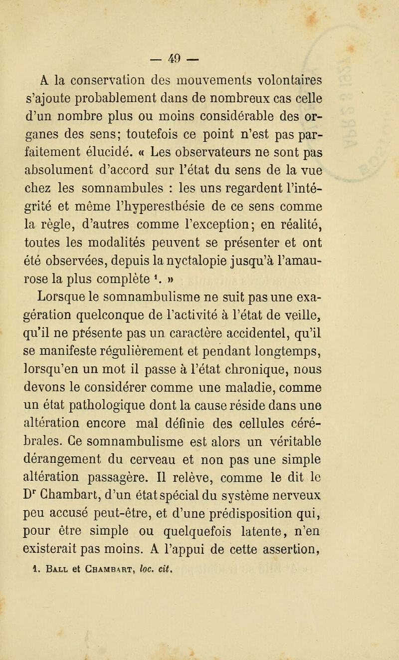 A la conservation des mouvements volontaires s'ajoute probablement dans de nombreux cas celle d'un nombre plus ou moins considérable des or- ganes des sens; toutefois ce point n'est pas par- faitement élucidé. « Les observateurs ne sont pas absolument d'accord sur l'état du sens de la vue chez les somnambules : les uns regardent l'inté- grité et même l'hyperesthésie de ce sens comme la règle, d'autres comme l'exception; en réalité, toutes les modalités peuvent se présenter et ont été observées, depuis lanyctalopie jusqu'à l'amau- rose la plus complète *. » Lorsque le somnambulisme ne suit pas une exa- gération quelconque de l'activité à l'état de veille, qu'il ne présente pas un caractère accidentel, qu'il se manifeste régulièrement et pendant longtemps, lorsqu'en un mot il passe à l'état chronique, nous devons le considérer comme une maladie, comme un état pathologique dont la cause réside dans une altération encore mal définie des cellules céré- brales. Ce somnambulisme est alors un véritable dérangement du cerveau et non pas une simple altération passagère. Il relève, comme le dit le D Ghambart, d'un état spécial du système nerveux peu accusé peut-être, et d'une prédisposition qui, pour être simple ou quelquefois latente, n'en existerait pas moins. A l'appui de cette assertion, 1. Ball et Ghambart, loc. cit.